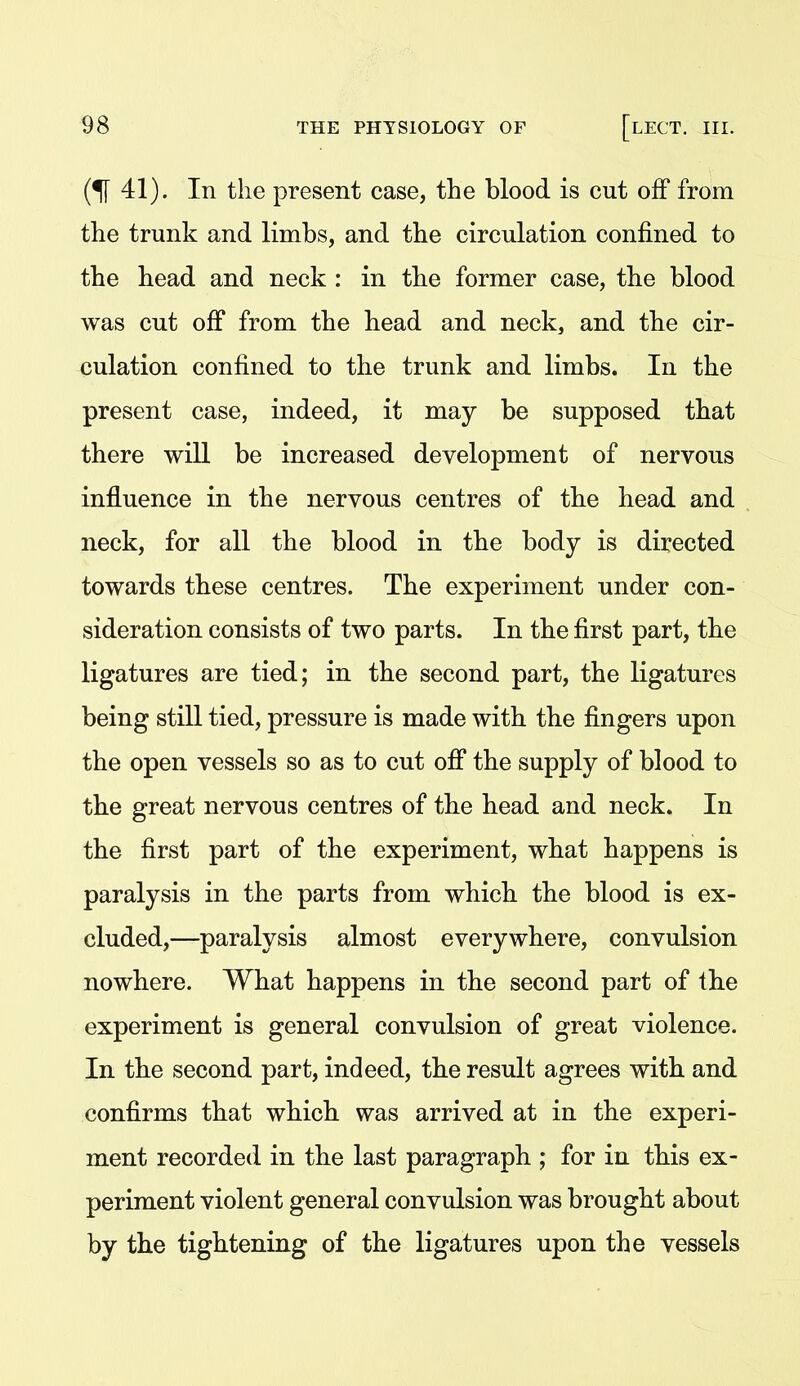 (^41). In the present case, the blood is cut off from the trunk and limbs, and the circulation confined to the head and neck : in the former case, the blood was cut off from the head and neck, and the cir- culation confined to the trunk and limbs. In the present case, indeed, it may be supposed that there wiU be increased development of nervous influence in the nervous centres of the head and neck, for all the blood in the body is directed towards these centres. The experiment under con- sideration consists of two parts. In the first part, the ligatures are tied; in the second part, the ligatures being still tied, pressure is made with the fingers upon the open vessels so as to cut ofi* the supply of blood to the great nervous centres of the head and neck. In the first part of the experiment, what happens is paralysis in the parts from which the blood is ex- cluded,—paralysis almost everywhere, convulsion nowhere. What happens in the second part of the experiment is general convulsion of great violence. In the second part, indeed, the result agrees with and confirms that which was arrived at in the experi- ment recorded in the last paragraph ; for in this ex- periment violent general convulsion was brought about by the tightening of the ligatures upon the vessels