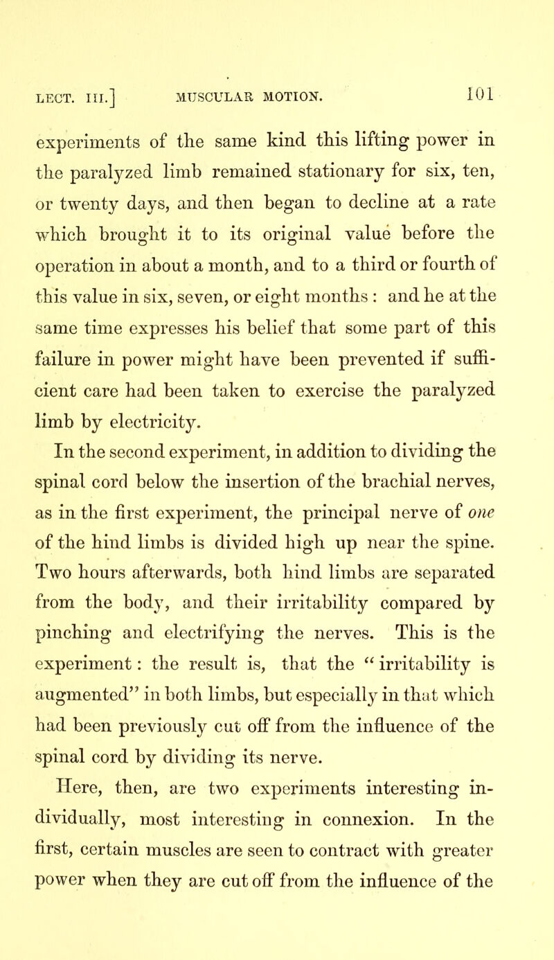 experiments of the same kind this lifting power in the paralyzed limb remained stationary for six, ten, or twenty days, and then began to decline at a rate which brought it to its original value before the operation in about a month, and to a third or fourth of this value in six, seven, or eight months : and he at the same time expresses his belief that some part of this failure in power might have been prevented if suffi- cient care had been taken to exercise the paralyzed limb by electricity. In the second experiment, in addition to dividing the spinal cord below the insertion of the brachial nerves, as in the first experiment, the principal nerve of one of the hind limbs is divided high up near the spine. Two hours afterwards, both hind limbs are separated from the body, and their irritability compared by pinching and electrifying the nerves. This is the experiment: the result is, that the  irritability is augmented in both limbs, but especially in tha t which had been previously cut off from the influence of the spinal cord by dividing its nerve. Here, then, are two experiments interesting in- dividually, most interesting in connexion. In the first, certain muscles are seen to contract with greater power when they are cut ofi from the influence of the