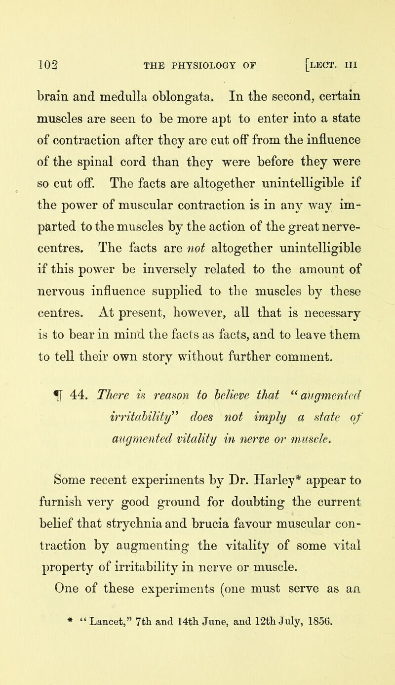 brain and medulla oblongata. In tbe second, certain muscles are seen to be more apt to enter into a state of contraction after they are cut off from tbe influence of tbe spinal cord tban tbey were before tbey were so cut off. Tbe facts are altogetber unintelligible if tbe power of muscular contraction is in any way im- parted to tbe muscles by tbe action of tbe great nerve- centres, Tbe facts are not altogetber unintelligible if tbis power be inversely related to tbe amount of nervous influence supplied to tbe muscles by tbese centres. At present, however, all tbat is necessary is to bear in mind tbe facts as facts, and to leave tbem to tell tbeir own story witbout furtber comment. ^ 44. There is reason to believe that ^'augmented irritability'' does not imply a state of augmented vitality in nerve or muscle. Some recent experiments by Dr. Harley* appear to furnisb very good ground for doubting tbe current belief tbat strycbnia and brucia favour muscular con- traction by augmenting tbe vitality of some vital property of irritability in nerve or muscle. One of tbese experiments (one must serve as an *  Lancet, 7th and 14th June, and 12th July, 185(5,