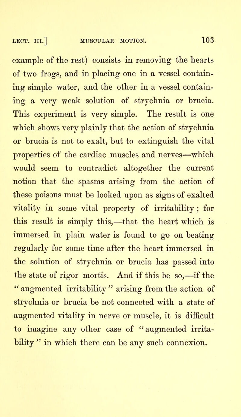 example of the rest) consists in removing the hearts of two frogs, and in placing one in a vessel contain- ing simple water, and the other in a vessel contain- ing a very weak solution of strychnia or brucia. This experiment is very simple. The result is one which shows very plainly that the action of strychnia or brucia is not to exalt, but to extinguish the vital properties of the cardiac muscles and nerves—which would seem to contradict altogether the current notion that the spasms arising from the action of these poisons must be looked upon as signs of exalted vitality in some vital property of irritability ; for this result is simply this,—that the heart which is immersed in plain water is found to go on beating regularly for some time after the heart immersed in the solution of strychnia or brucia has passed into the state of rigor mortis. And if this be so,—if the  augmented irritability  arising from the action of strychnia or brucia be not connected with a state of augmented vitality in nerve or muscle, it is difficult to imagine any other case of augmented irrita- bility in which there can be any such connexion.