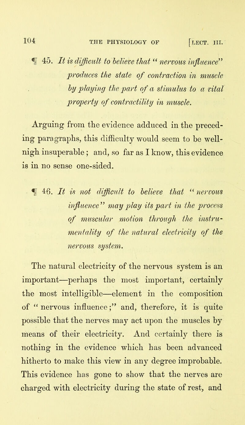 ^ 45. It is difficult to believe that  nervous influence'' produces the state of contraction in muscle hy playing the part of a stimulus to a vital property of contractility in ?nuscle. Arguing from the evidence adduced in the preced- ing paragraphs, this difficulty would seem to be well- nigh insuperable ; and, so far as I know, this evidence is in no sense one-sided. % 46. It is not difficult to believe that  nervous influence'' may play its part in the process of muscular motion through the instru- mentality of the natural electricity of the nervous system. The natural electricity of the nervous system is an important—perhaps the most important, certainly the most intelligible—element in the composition of nervous influenceand, therefore, it is quite possible that the nerves may act upon the muscles by means of their electricity. And certainly there is nothing in the evidence which has been advanced hitherto to make this view in any degree improbable. This evidence has gone to show that the nerves are charged with electricity during the state of rest, and