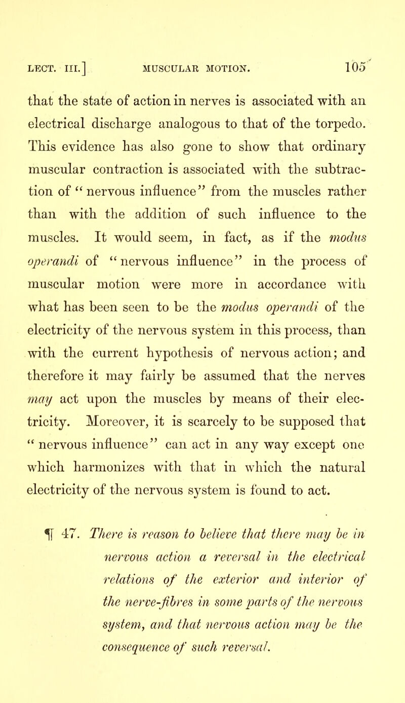 that the state of action in nerves is associated with an electrical discharge analogous to that of the torpedo. This evidence has also gone to show that ordinary muscular contraction is associated with the subtrac- tion of  nervous influence from the muscles rather than with the addition of such influence to the muscles. It would seem, in fact, as if the modus operandi of ''nervous influence in the process of muscular motion were more in accordance with what has been seen to be the modus operandi of the electricity of the nervous system in this process, than with the current hypothesis of nervous action; and therefore it may fairly be assumed that the nerves may act upon the muscles by means of their elec- tricity. Moreover, it is scarcely to be supposed that  nervous influence can act in any way except one which harmonizes with that in which the natural electricity of the nervous system is found to act. 51 47. There is reason to believe that there may he in nervous action a reversal in the electrical relations of the exterior and interior of the nerve-fibres in some parts of the nervous system^ and that nervous action may be the consequence of such reversal.