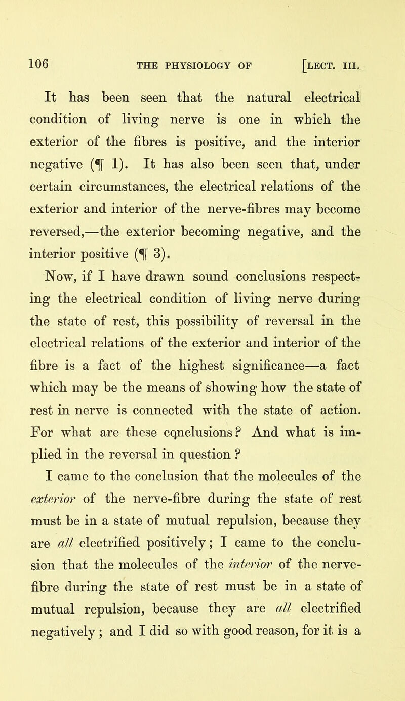 It has been seen tliat the natural electrical condition of living nerve is one in which the exterior of the fibres is positive, and the interior negative 1). It has also been seen that, under certain circumstances, the electrical relations of the exterior and interior of the nerve-fibres may become reversed,—the exterior becoming negative, and the interior positive 3). Now, if I have drawn sound conclusions respect- ing the electrical condition of living nerve during the state of rest, this possibility of reversal in the electrical relations of the exterior and interior of the fibre is a fact of the highest significance—a fact which may be the means of showing how the state of rest in nerve is connected with the state of action. For what are these cqnclusions? And what is im- plied in the reversal in question ? I came to the conclusion that the molecules of the exterior of the nerve-fibre during the state of rest must be in a state of mutual repulsion, because they are all electrified positively; I came to the conclu- sion that the molecules of the interior of the nerve- fibre during the state of rest must be in a state of mutual repulsion, because they are all electrified negatively ; and I did so with good reason, for it is a