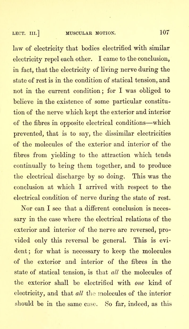 law of electricity that bodies electrified with similar electricity repel each other. I came to the conclusion, in fact, that the electricity of living nerve during the state of rest is in the condition of statical tension, and not in the current condition; for I was obliged to believe in the existence of some particular constitu- tion of the nerve which kept the exterior and interior of the fibres in opposite electrical conditions—which prevented, that is to say, the dissimilar electricities of the molecules of the exterior and interior of the fibres from yielding to the attraction which tends continually to bring them together, and to produce the electrical discharge by so doing. This was the conclusion at which I arrived with respect to the electrical condition of nerve during the state of rest. Nor can I see that a difierent conclusion is neces- sary in the case where the electrical relations of the exterior and interior of the nerve are reversed, pro- vided only this reversal be general. This is evi- dent ; for what is necessary to keep the molecules of the exterior and interior of the fibres in the state of statical tension, is that all the molecules of the exterior shall be electrified with one kind of electricity, and that all the molecules of the interior should be in the same case. So far, indeed, as this