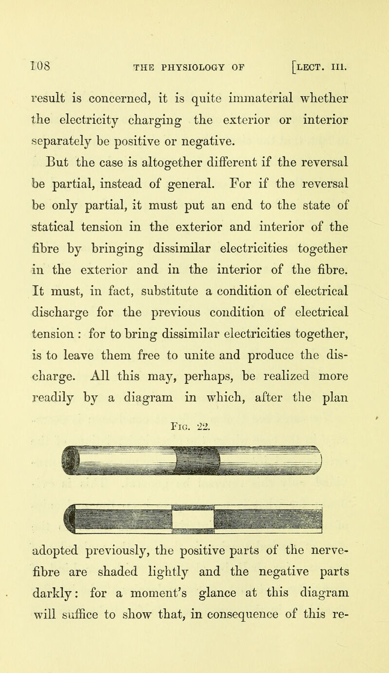 result is concerned, it is quite immaterial whether the electricity charging the exterior or interior separately be positive or negative. But the case is altogether different if the reversal be partial, instead of general. For if the reversal be only partial, it must put an end to the state of statical tension in the exterior and interior of the fibre by bringing dissimilar electricities together in the exterior and in the interior of the fibre. It must, in fact, substitute a condition of electrical discharge for the previous condition of electrical tension : for to bring dissimilar electricities together, is to leave them free to unite and produce the dis- charge. All this may, perhaps, be realized more readily by a diagram in which, after the plan Fig. 22. adopted previously, the positive parts of the nerve- fibre are shaded lightly and the negative parts darkly: for a mementos glance at this diagram will suffice to show that, in consequence of this re-