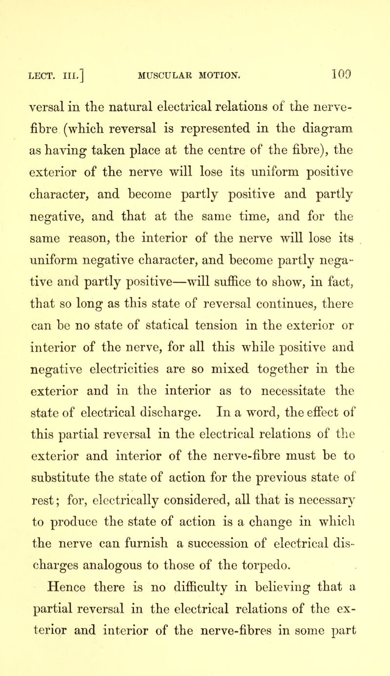 versal in the natural electrical relations of the nerve- fibre (which reversal is represented in the diagram as having taken place at the centre of the fibre), the exterior of the nerve will lose its uniform positive character, and become partly positive and partly negative, and that at the same time, and for the same reason, the interior of the nerve will lose its uniform negative character, and become partly nega- tive and partly positive—will suffice to show, in fact, that so long as this state of reversal continues, there can be no state of statical tension in the exterior or interior of the nerve, for all this while positive and negative electricities are so mixed together in the exterior and in the interior as to necessitate the state of electrical discharge. In a word, the efiect of this partial reversal in the electrical relations of the exterior and interior of the nerve-fibre must be to substitute the state of action for the previous state of rest; for, electrically considered, all that is necessary to produce the state of action is a change in which the nerve can furnish a succession of electrical dis- charges analogous to those of the torpedo. Hence there is no difficulty in believing that a partial reversal in the electrical relations of the ex- terior and interior of the nerve-fibres in some part