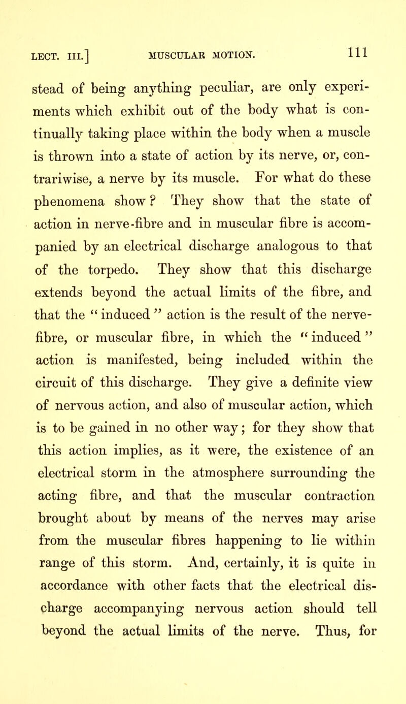 stead of being anything peculiar, are only experi- ments which exhibit out of the body what is con- tinually taking place within the body when a muscle is thrown into a state of action by its nerve, or, con- trariwise, a nerve by its muscle. For what do these phenomena show ? They show that the state of action in nerve-fibre and in muscular fibre is accom- panied by an electrical discharge analogous to that of the torpedo. They show that this discharge extends beyond the actual limits of the fibre, and that the  induced  action is the result of the nerve- fibre, or muscular fibre, in which the  induced  action is manifested, being included within the circuit of this discharge. They give a definite view of nervous action, and also of muscular action, which is to be gained in no other way; for they show that this action implies, as it were, the existence of an electrical storm in the atmosphere surrounding the acting fibre, and that the muscular contraction brought about by means of the nerves may arise from the muscular fibres happening to lie within range of this storm. And, certainly, it is quite in accordance with other facts that the electrical dis- charge accompanying nervous action should tell beyond the actual limits of the nerve. Thus, for