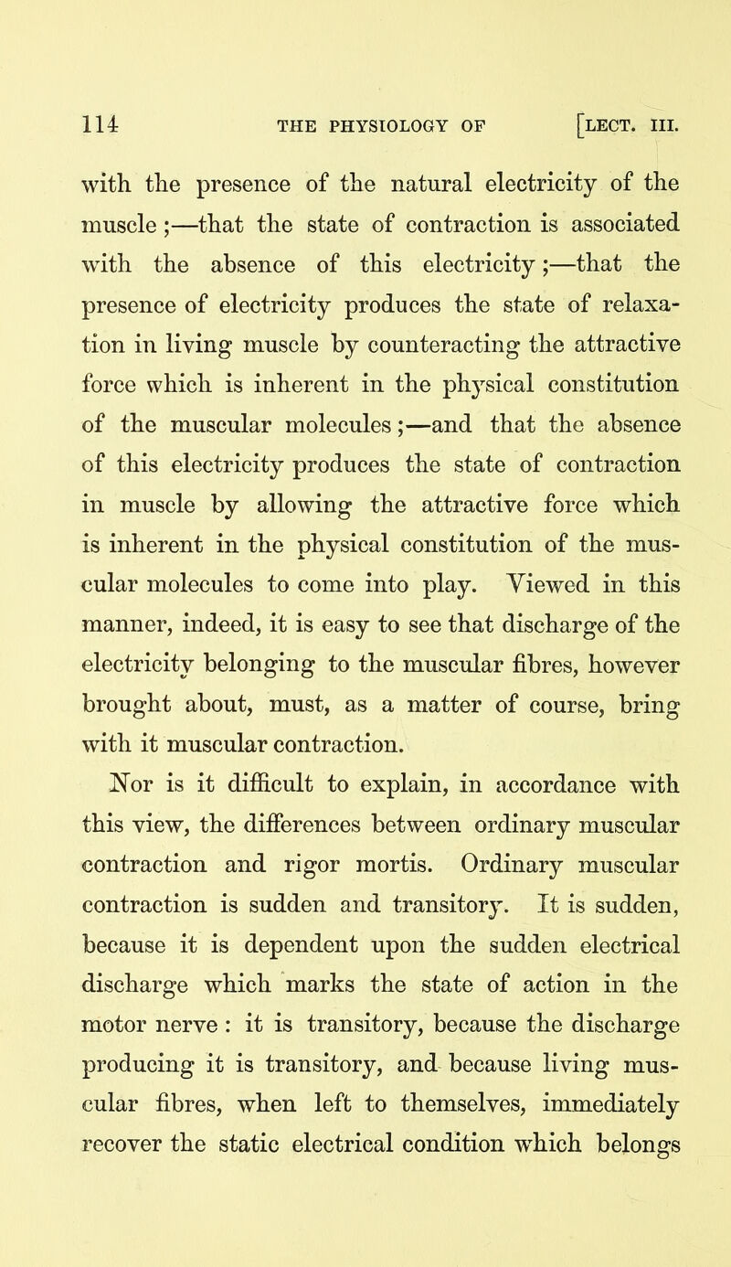 with, tlie presence of the natural electricity of the muscle ;—that the state of contraction is associated with the absence of this electricity;—that the presence of electricity produces the state of relaxa- tion in living muscle by counteracting the attractive force which is inherent in the physical constitution of the muscular molecules;—and that the absence of this electricity produces the state of contraction in muscle by allowing the attractive force which is inherent in the physical constitution of the mus- cular molecules to come into play. Yiewed in this manner, indeed, it is easy to see that discharge of the electricity belonging to the muscular fibres, however brought about, must, as a matter of course, bring with it muscular contraction. 'Nor is it difiicult to explain, in accordance with this view, the differences between ordinary muscular contraction and rigor mortis. Ordinary muscular contraction is sudden and transitory. It is sudden, because it is dependent upon the sudden electrical discharge which marks the state of action in the motor nerve : it is transitory, because the discharge producing it is transitory, and because living mus- cular fibres, when left to themselves, immediately recover the static electrical condition which belongs