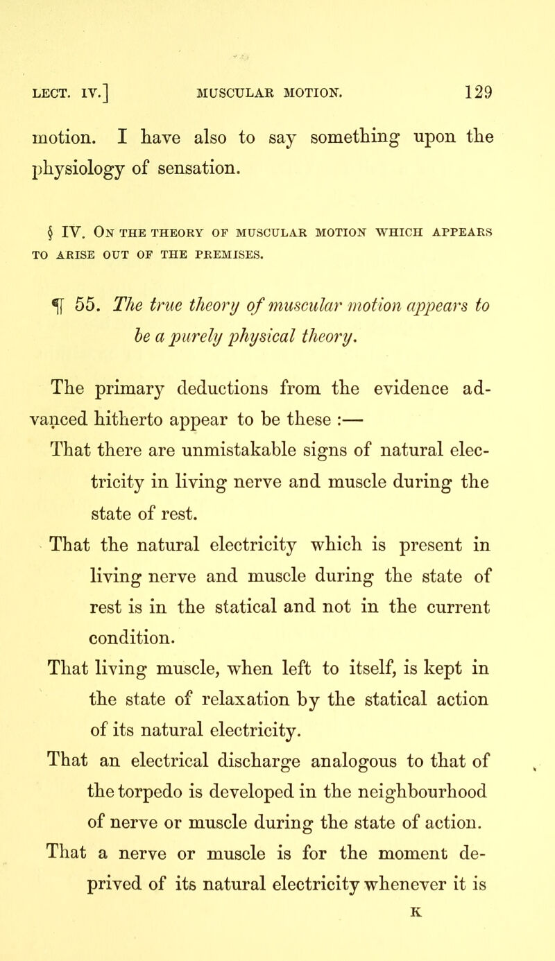 motion. I have also to say something upon the physiology of sensation. § IV. On the theory of muscular motion which appears TO ARISE OUT OF THE PREMISES. ^[ 55. The true theory of muscular motion appears to he a purely physical theory. The primary deductions from the evidence ad- vanced hitherto appear to be these :— That there are unmistakable signs of natural elec- tricity in living nerve and muscle during the state of rest. That the natural electricity which is present in living nerve and muscle during the state of rest is in the statical and not in the current condition. That living muscle, when left to itself, is kept in the state of relaxation by the statical action of its natural electricity. That an electrical discharge analogous to that of the torpedo is developed in the neighbourhood of nerve or muscle during the state of action. That a nerve or muscle is for the moment de- prived of its natural electricity whenever it is K