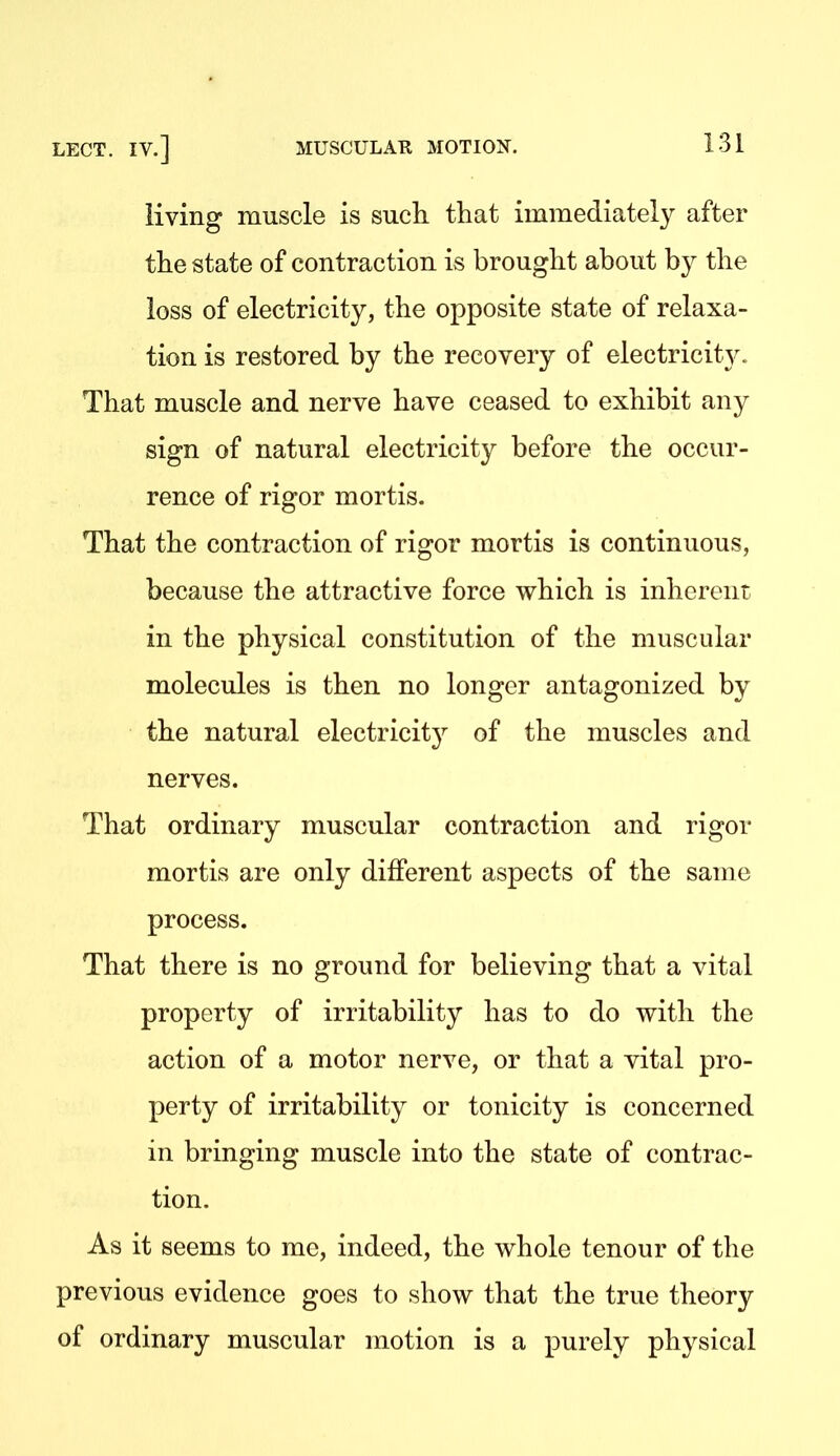 living muscle is such that immediately after the state of contraction is brought about by the loss of electricity, the opposite state of relaxa- tion is restored by the recovery of electricity^ That muscle and nerve have ceased to exhibit any sign of natural electricity before the occur- rence of rigor mortis. That the contraction of rigor mortis is continuous, because the attractive force which is inherent in the physical constitution of the muscular molecules is then no longer antagonized by the natural electricit}^ of the muscles and nerves. That ordinary muscular contraction and rigor mortis are only different aspects of the same process. That there is no ground for believing that a vital property of irritability has to do with the action of a motor nerve, or that a vital pro- perty of irritability or tonicity is concerned in bringing muscle into the state of contrac- tion. As it seems to me, indeed, the whole tenour of the previous evidence goes to show that the true theory of ordinary muscular motion is a purely physical