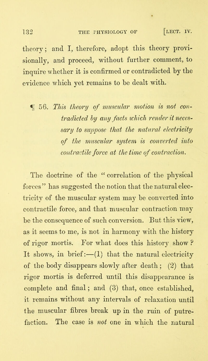 theory; and I, therefore, adopt this theory provi- sionally, and proceed, without further comment, to inquire whether it is confirmed or contradicted by the evidence which yet remains to be dealt with. ^56. This theory of muscular motion is not con- tradicted hy any facts ivhich render it neces- sary to suppose that the natural electricity of the muscular system is converted into contractile force at the time of contraction. The doctrine of the  correlation of the physical forces has suggested the notion that the natural elec- tricity of the muscular system may be converted into contractile force, and that muscular contraction may be the consequence of such conversion. But this view, as it seems to me, is not in harmony with the history of rigor mortis. For what does this histor)^ show ? It shows, in brief:—(1) that the natural electricity of the body disappears slowly after death ; (2) that rigor mortis is deferred until this disap23earance is complete and final; and (3) that, once established, it remains without any intervals of relaxation until the muscular fibres break up in the ruin of putre- faction. The case is not one in which the natural