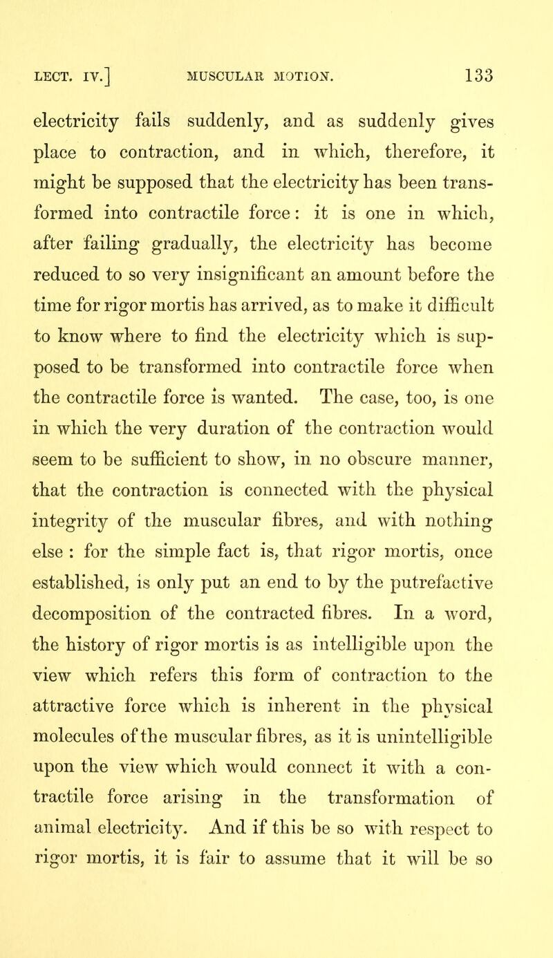 electricity fails suddenly, and as suddenly gives place to contraction, and in wliicli, therefore, it might be supposed that the electricity has been trans- formed into contractile force: it is one in which, after failing gradually, the electricity has become reduced to so very insignificant an amount before the time for rigor mortis has arrived, as to make it difficult to know where to find the electricity which is sup- posed to be transformed into contractile force when the contractile force is wanted. The case, too, is one in which the very duration of the contraction would seem to be sufficient to show, in no obscure manner, that the contraction is connected with the physical integrity of the muscular fibres, and with nothing else : for the simple fact is, that rigor mortis, once established, is only put an end to by the putrefactive decomposition of the contracted fibres. In a word, the history of rigor mortis is as intelligible upon the view which refers this form of contraction to the attractive force which is inherent in the physical molecules of the muscular fibres, as it is unintelligible upon the view which would connect it with a con- tractile force arising in the transformation of animal electricity. And if this be so with respect to rigor mortis, it is fair to assume that it will be so