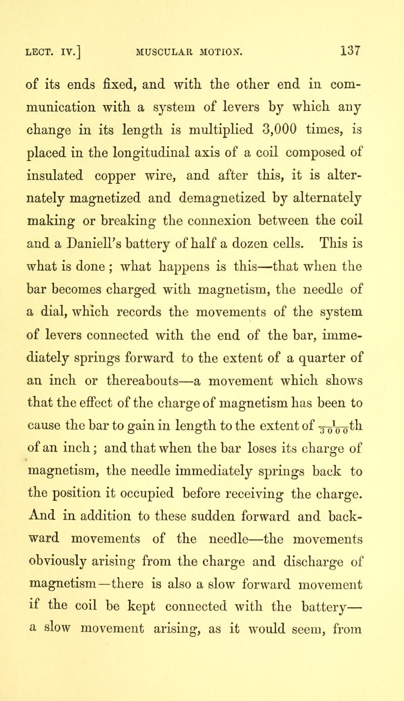 of its ends fixed, and with tlie other end in com- munication with a system of levers by which any change in its length is multiplied 3,000 times, is placed in the longitudinal axis of a coil composed of insulated copper wire, and after this, it is alter- nately magnetized and demagnetized by alternately making or breaking the connexion between the coil and a Daniell's battery of half a dozen cells. This is what is done ; what happens is this—that when the bar becomes charged with magnetism, the needle of a dial, which records the movements of the system of levers connected with the end of the bar, imme- diately springs forward to the extent of a quarter of an inch or thereabouts—a movement which shows that the efiect of the charge of magnetism has been to cause the bar to gain in length to the extent of xoVo of an inch; and that when the bar loses its charge of magnetism, the needle immediately springs back to the position it occupied before receiving the charge. And in addition to these sudden forward and back- ward movements of the needle—the movements obviously arising from the charge and discharge of magnetism—there is also a slow forward movement if the coil be kept connected with the battery— a slow movement arising, as it would seem, from