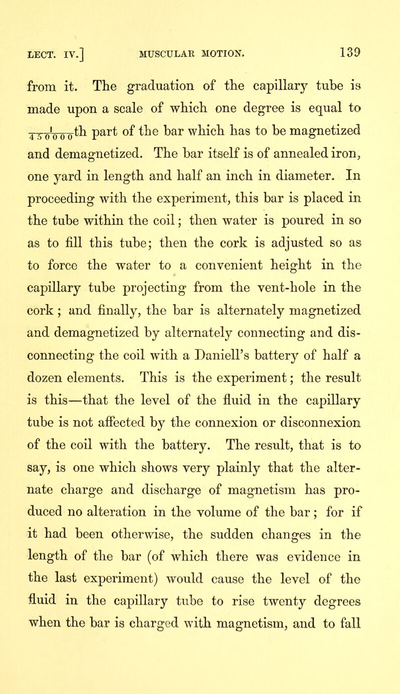 from it. The graduation of the capillary tube is made upon a scale of which one degree is equal to ___i___th part of the bar which has to be magnetized and demagnetized. The bar itself is of annealed iron, one yard in length and half an inch in diameter. In proceeding with the experiment, this bar is placed in the tube within the coil; then water is poured in so as to fill this tube; then the cork is adjusted so as to force the water to a convenient height in the capillary tube projecting from the vent-hole in the cork; and finally, the bar is alternately magnetized and demagnetized by alternately connecting and dis- connecting the coil with a Daniell's battery of half a dozen elements. This is the experiment; the result is this—that the level of the fluid in the capillary tube is not affected by the connexion or disconnexion of the coil with the battery. The result, that is to say, is one which shows very plainly that the alter- nate charge and discharge of magnetism has pro- duced no alteration in the volume of the bar; for if it had been otherwise, the sudden changes in the length of the bar (of which there was evidence in the last experiment) would cause the level of the fluid in the capillary tube to rise twenty degrees when the bar is charged with magnetism, and to fall