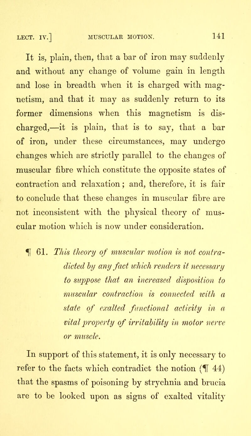 It is, plain, then, that a bar of iron may suddenly and without any change of volume gain in length and lose in breadth when it is charged with mag- netism, and that it may as suddenly return to its former dimensions when this magnetism is dis- charged,—it is plain, that is to say, that a bar of iron, under these circumstances, may undergo changes which are strictly parallel to the changes of muscular fibre which constitute the opposite states of contraction and relaxation; and, therefore, it is fair to conclude that these changes in muscular fibre are not inconsistent with the physical theory of mus- cular motion which is now under consideration. ^ 61. This theory of muscular motion is not contra- dicted hy any fact which renders it necessary to suppose that an increased disposition to muscular contraction is connected with a state of exalted functional activity in a vital property of irritability in motor nerve or muscle. In support of this statement, it is only necessary to refer to the facts which contradict the notion (H 44) that the spasms of poisoning by strychnia and brucia are to be looked upon as signs of exalted vitality