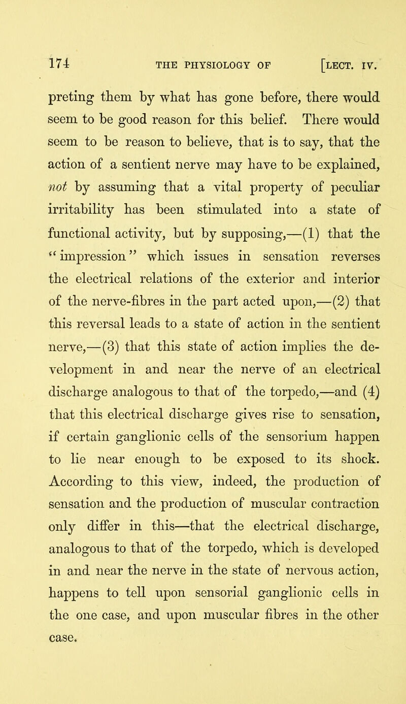 preting tiiein by what has gone before, there would seem to be good reason for this belief. There would seem to be reason to believe, that is to say, that the action of a sentient nerve may have to be explained, not by assuming that a vital property of peculiar irritability has been stimulated into a state of functional activity, but by supposing,—(1) that the impression'' which issues in sensation reverses the electrical relations of the exterior and interior of the nerve-fibres in the part acted upon,—(2) that this reversal leads to a state of action in the sentient nerve,—(3) that this state of action implies the de- velopment in and near the nerve of an electrical discharge analogous to that of the torpedo,—and (4) that this electrical discharge gives rise to sensation, if certain ganglionic cells of the sensorium happen to lie near enough to be exposed to its shock. According to this view, indeed, the production of sensation and the production of muscular contraction only differ in this—that the electrical discharge, analogous to that of the torpedo, which is developed in and near the nerve in the state of nervous action, happens to tell upon sensorial ganglionic cells in the one case, and upon muscular fibres in the other case.