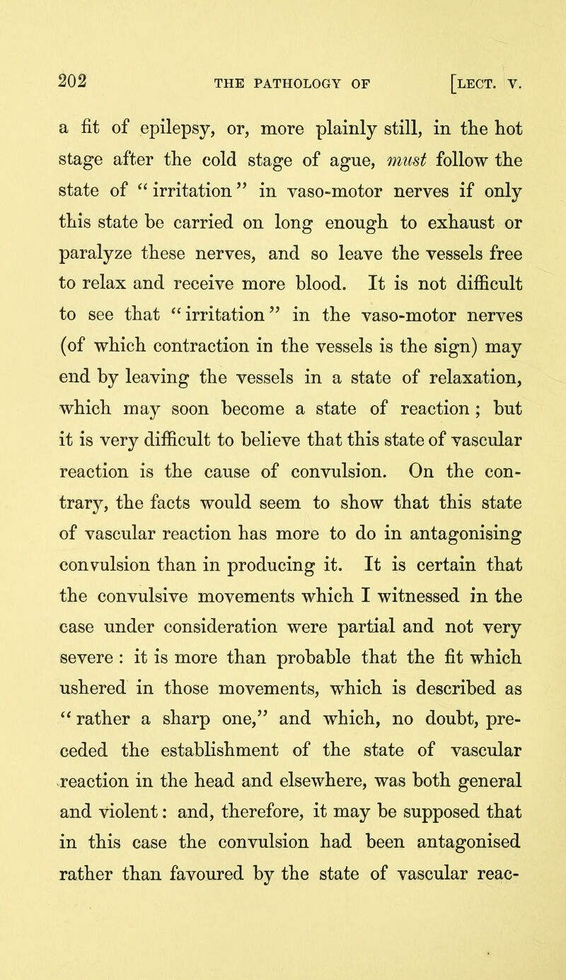 a fit of epilepsy, or, more plainly still, in tlie hot stage after the cold stage of ague, must follow the state of  irritation in vaso-motor nerves if only this state be carried on long enough to exhaust or paralyze these nerves, and so leave the vessels free to relax and receive more blood. It is not difficult to see that irritation in the vaso-motor nerves (of which contraction in the vessels is the sign) may end by leaving the vessels in a state of relaxation, which may soon become a state of reaction ; but it is very difficult to believe that this state of vascular reaction is the cause of convulsion. On the con- trary, the facts would seem to show that this state of vascular reaction has more to do in antagonising convulsion than in producing it. It is certain that the convulsive movements which I witnessed in the case under consideration were partial and not very severe : it is more than probable that the fit which ushered in those movements, which is described as  rather a sharp one,'' and which, no doubt, pre- ceded the establishment of the state of vascular reaction in the head and elsewhere, was both general and violent: and, therefore, it may be supposed that in this case the convulsion had been antagonised rather than favoured by the state of vascular reac-