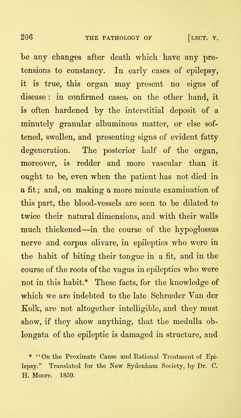 be any changes after death which have any pre- tensions to constancy. In early cases of epilepsy, it is true, this organ may present no signs of disease : in confirmed cases, on the other hand, it is often hardened by the interstitial deposit of a minutely granular albuminous matter, or else sof- tened, swollen, and presenting signs of evident fatty degeneration. The posterior half of the organ, moreover, is redder and more vascular than it ought to be, even when the patient has not died in a fit; and, on making a more minute examination of this part, the blood-vessels are seen to be dilated to twice their natural dimensions, and with their walls much thickened—in the course of the hypoglossus nerve and corpus olivare, in epileptics who were in the habit of biting their tongue in a fit, and in the course of the roots of the vagus in epileptics who were not in this habit.* These facts, for the knowledge of which we are indebted to the late Schroeder Yan der Kolk, are not altogether intelligible, and they must show, if they show anything, that the medulla ob- longata of the epileptic is damaged in structure, and * *'Ontlie Proximate Cause and Rational Treatment of Epi- lepsy. Translated for the New Sydenham Society, by Dr. C. H. Moore. 1859.