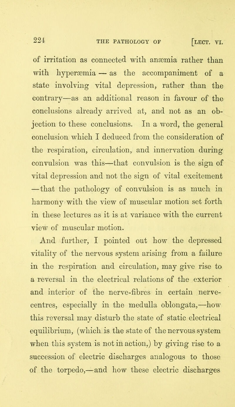 of irritation as connected with ansemia rather than with hyperaemia — as the accompaniment of a state involving vital depression, rather than the contrary—as an additional reason in favour of the conclusions already arrived at, and not as an ob- jection to these conclusions. In a word, the general conclusion which I deduced from the consideration of the respiration, circulation, and innervation during convulsion was this—that convulsion is the sign of vital depression and not the sign of vital excitement —that the pathology of convulsion is as much in harmony with the view of muscular motion set forth in these lectures as it is at variance with the current view of muscular motion. And further, I pointed out how the depressed vitality of the nervous system arising from a failure in the respiration and circulation, may give rise to a reversal in the electrical relations of the exterior and interior of the nerve-fibres in certain nerve- centres, especially in the medulla oblongata,—how this reversal may disturb the state of static electrical equilibrium, (which is the state of the nervous system when this system is not in action,) by giving rise to a succession of electric discharges analogous to those of the torpedo,—and how these electric discharges