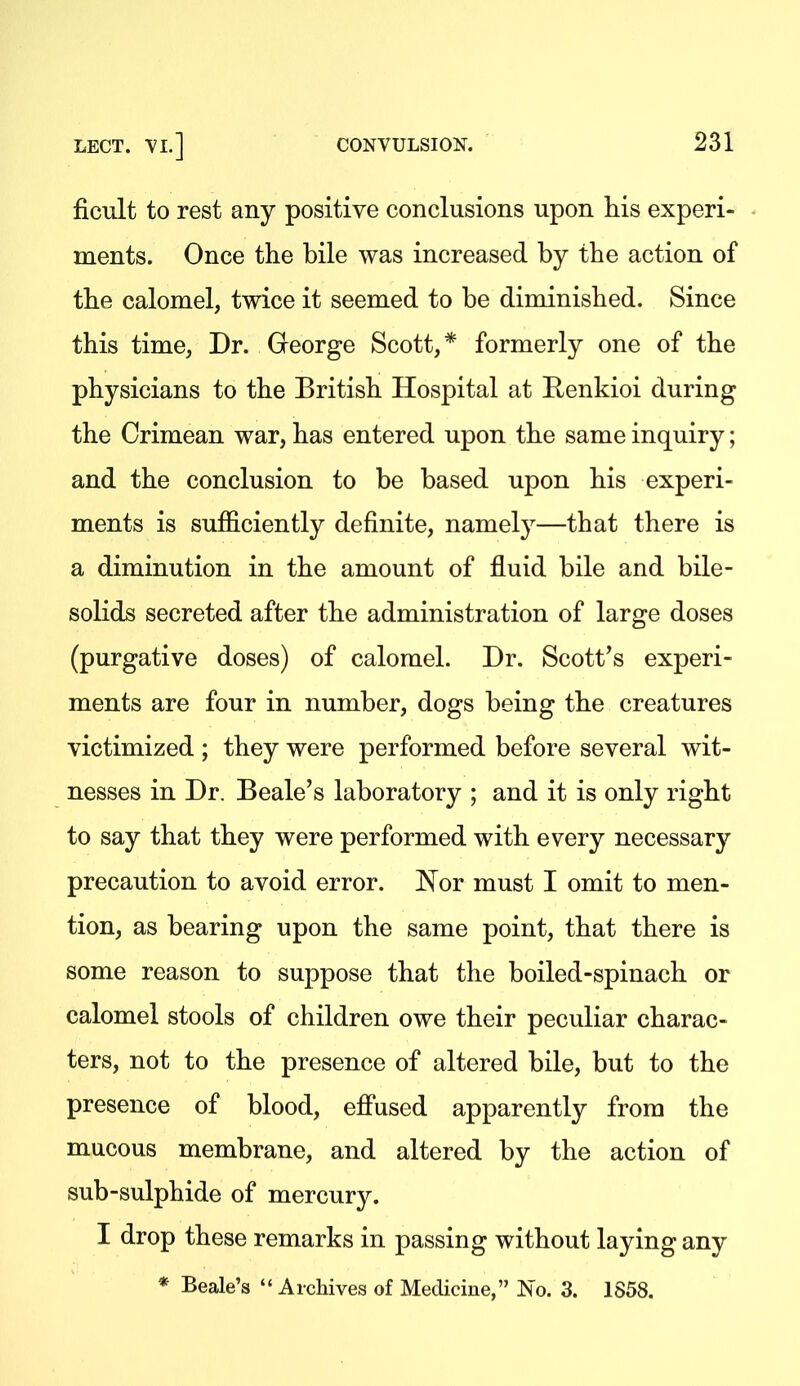 ficult to rest any positive conclusions upon his experi- ments. Once the bile was increased by the action of the calomel, twice it seemed to be diminished. Since this time, Dr. George Scott, * formerly one of the physicians to the British Hospital at Renkioi during the Crimean war, has entered upon the same inquiry; and the conclusion to be based upon his experi- ments is sufficiently definite, namely—that there is a diminution in the amount of fluid bile and bile- solids secreted after the administration of large doses (purgative doses) of calomel. Dr. Scott's experi- ments are four in number, dogs being the creatures victimized ; they were performed before several wit- nesses in Dr. Beale's laboratory ; and it is only right to say that they were performed with every necessary precaution to avoid error. I^or must I omit to men- tion, as bearing upon the same point, that there is some reason to suppose that the boiled-spinach or calomel stools of children owe their peculiar charac- ters, not to the presence of altered bile, but to the presence of blood, effused apparently from the mucous membrane, and altered by the action of sub-sulphide of mercury. I drop these remarks in passing without laying any * Beale's  Archives of Medicine, No. 3. 1S58.