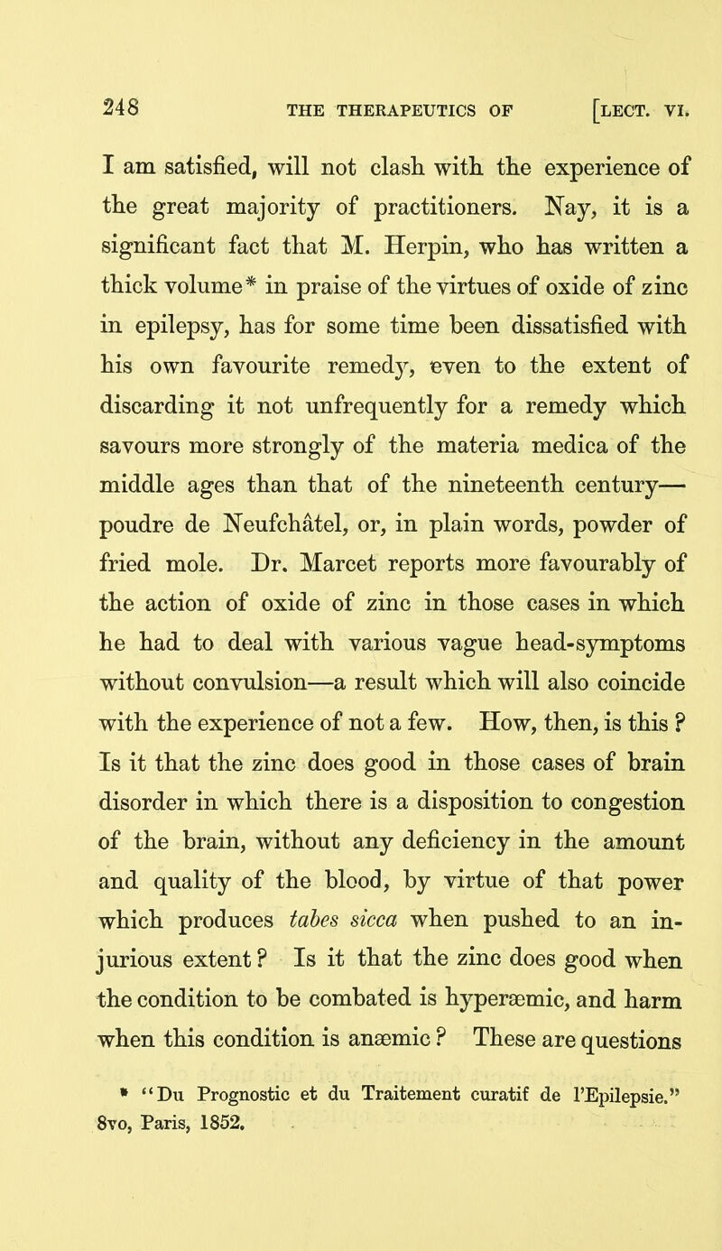 I am satisfied, will not clash with, the experience of the great majority of practitioners. Nay, it is a significant fact that M. Herpin, who has written a thick volume* in praise of the virtues of oxide of zinc in epilepsy, has for some time been dissatisfied with his own favourite remedy, even to the extent of discarding it not unfrequently for a remedy which savours more strongly of the materia medica of the middle ages than that of the nineteenth century— poudre de Neufchatel, or, in plain words, powder of fried mole. Dr. Marcet reports more favourably of the action of oxide of zinc in those cases in which he had to deal with various vague head-symptoms without convulsion—a result which will also coincide with the experience of not a few. How, then, is this ? Is it that the zinc does good in those cases of brain disorder in which there is a disposition to congestion of the brain, without any deficiency in the amount and quality of the blood, by virtue of that power which produces tabes sicca when pushed to an in- jurious extent ? Is it that the zinc does good when the condition to be combated is hypersemic, and harm when this condition is anaemic ? These are questions ♦ Du Prognostic et du Traitement curatif de I'Epilepsie. 8vo, Paris, 1852.