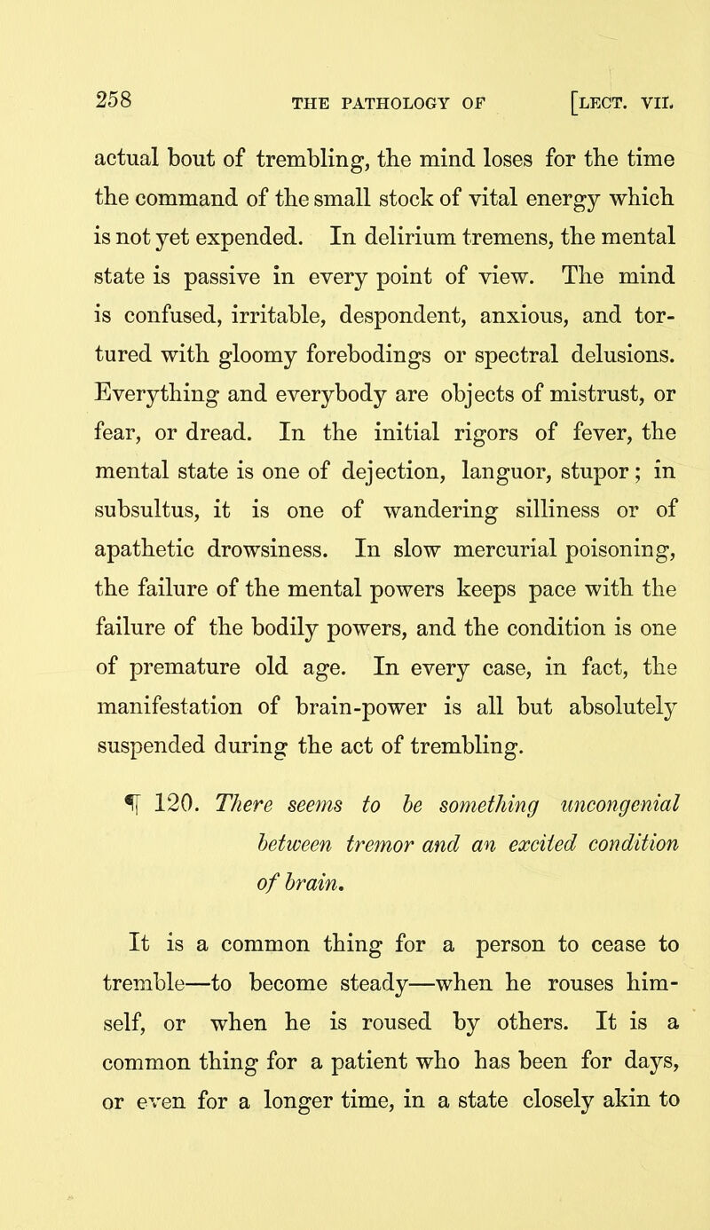 actual bout of trembling, the mind loses for tbe time tbe command of the small stock of vital energy which is not yet expended. In delirium tremens, the mental state is passive in every point of view. The mind is confused, irritable, despondent, anxious, and tor- tured with gloomy forebodings or spectral delusions. Everything and everybody are objects of mistrust, or fear, or dread. In the initial rigors of fever, the mental state is one of dejection, languor, stupor; in subsultus, it is one of wandering silliness or of apathetic drowsiness. In slow mercurial poisoning, the failure of the mental powers keeps pace with the failure of the bodily powers, and the condition is one of premature old age. In every case, in fact, the manifestation of brain-power is all but absolutely suspended during the act of trembling. ^ 120. There seems to he something uncongenial between tremor and an excited condition of hrain. It is a common thing for a person to cease to tremble—to become steady—when he rouses him- self, or when he is roused by others. It is a common thing for a patient who has been for days, or even for a longer time, in a state closely akin to