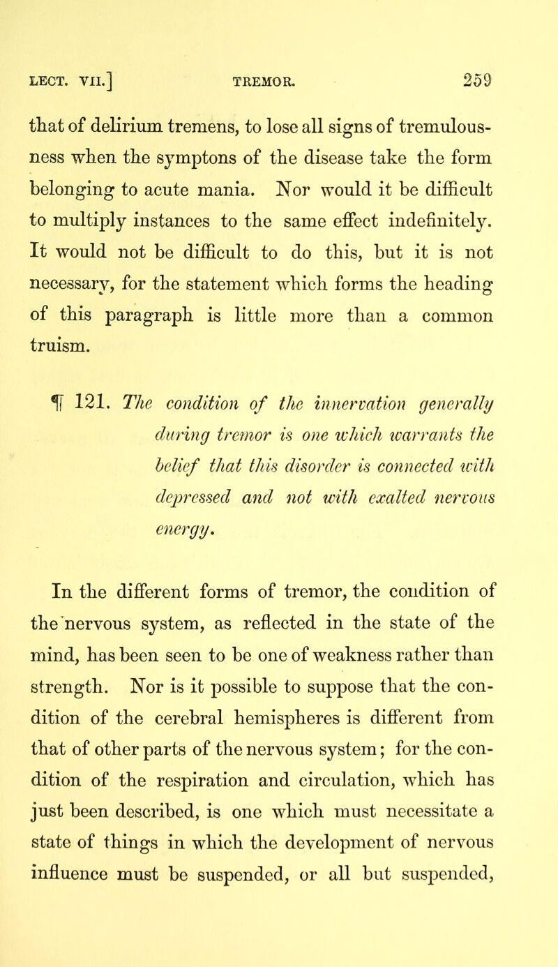 that of delirium tremens, to lose all signs of tremulous- ness when the symptons of the disease take the form belonging to acute mania. 'Nov would it be difficult to multiply instances to the same effect indefinitely. It would not be difficult to do this, but it is not necessary, for the statement which forms the heading of this paragraph is little more than a common truism. ^ 121. The condition of the innervation generally during tremor is one which warrants the belief that this disorder is connected with depressed and not with exalted nervous energy. In the different forms of tremor, the condition of the nervous system, as reflected in the state of the mind, has been seen to be one of weakness rather than strength. Nor is it possible to suppose that the con- dition of the cerebral hemispheres is different from that of other parts of the nervous system; for the con- dition of the respiration and circulation, which has just been described, is one which must necessitate a state of things in which the development of nervous influence must be suspended, or all but svispended,