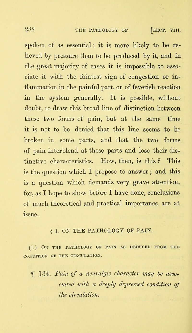 i 288 THE PATHOLOGY OF [lECT. VIII. spoken of as essential: it is more likely to be re- lieved by pressure than to be produced by it, and in the great majority of cases it is impossible to asso- ciate it with, the faintest sign of congestion or in- flammation in the painful part, or of feverish reaction in the system generally. It is possible, without doubt, to draw this broad line of distinction between these two forms of pain, but at the same time it is not to be denied that this line seems to be broken in some parts, and that the two forms of pain interblend at these parts and lose their dis- tinctive characteristics. How, then, is this ? This is the question which I propose to answer; and this is a question which demands very grave attention, for, as I hope to show before I have done, conclusions of much theoretical and practical importance are at issue. § I. ON THE PATHOLOGY OF PAIN. (1.) On the pathology of pain as deduced prom the condition of the circulation. ^ 134. Fain of a neuralgic character may he assor dated with a deeply depressed condition of the circulation.