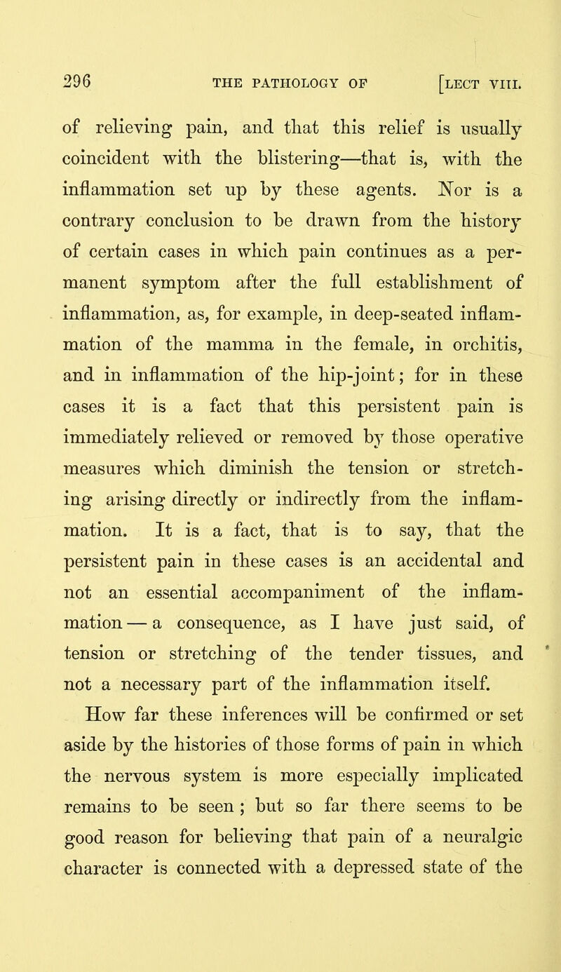 of relieving pain, and tliat this relief is usually coincident with the blistering—that is, with the inflammation set up by these agents. ISlor is a contrary conclusion to be drawn from the history of certain cases in which pain continues as a per- manent symptom after the full establishment of inflammation, as, for example, in deep-seated inflam- mation of the mamma in the female, in orchitis, and in inflammation of the hip-joint; for in these cases it is a fact that this persistent pain is immediately relieved or removed by those operative measures which diminish the tension or stretch- ing arising directly or indirectly from the inflam- mation. It is a fact, that is to say, that the persistent pain in these cases is an accidental and not an essential accompaniment of the inflam- mation — a consequence, as I have just said, of tension or stretching of the tender tissues, and not a necessary part of the inflammation itself. How far these inferences will be conflrmed or set aside by the histories of those forms of pain in which the nervous system is more especially implicated remains to be seen ; but so far there seems to be good reason for believing that pain of a neuralgic character is connected with a depressed state of the