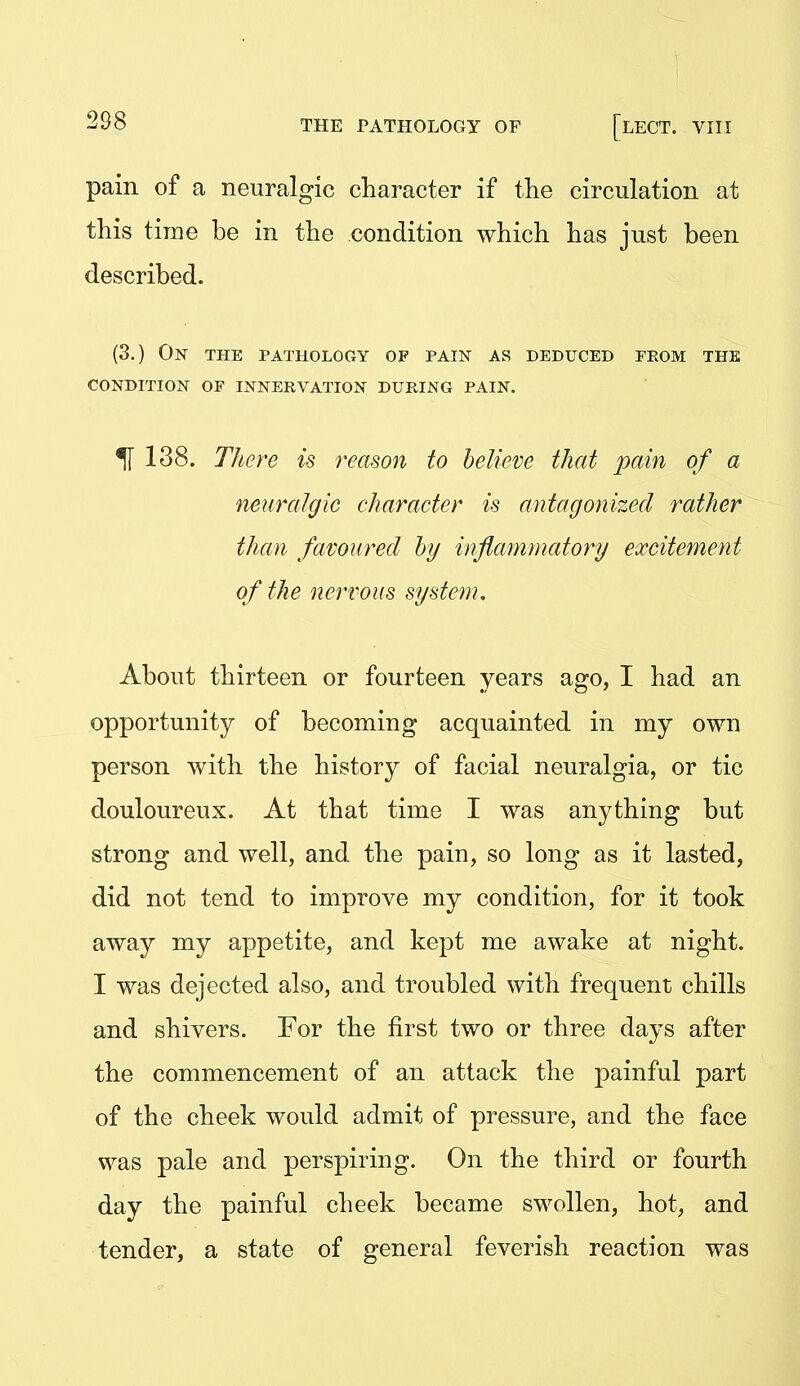 pain of a neuralgic character if the circulation at this time be in the condition which has just been described. (3.) On the pathology of pain as deduced from the condition of innervation during pain. ^ 138. There is reason to believe that pain of a neuralgic character is antagonized rather than favoured by inflammatory excitement of the nervous system. About thirteen or fourteen years ago, I had an opportunity of becoming acquainted in my own person with the history of facial neuralgia, or tic douloureux. At that time I was anything but strong and well, and the pain, so long as it lasted, did not tend to improve my condition, for it took away my appetite, and kept me awake at night. I was dejected also, and troubled with frequent chills and shivers. For the first two or three days after the commencement of an attack the painful part of the cheek would admit of pressure, and the face was pale and perspiring. On the third or fourth day the painful cheek became swollen, hot, and tender, a state of general feverish reaction was