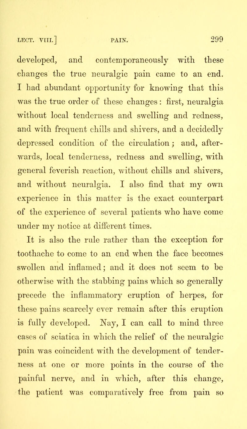 developed, and conteinporaneoiisly with these changes the true neuralgic pain came to an end. I had abundant opportunity for knowing that this was the true order of these changes: first, neuralgia without local tenderness and swelling and redness, and with frequent chills and shivers, and a decidedly depressed condition of the circulation; and, after- wards, local tenderness, redness and swelling, with general feverish reaction, without chills and shivers, and without neuralgia. I also find that my own experience in this matter is the exact counterpart of the experience of several patients who have come under my notice at different times. It is also the rule rather than the exception for toothache to come to an end when the face becomes swollen and inflamed; and it does not seem to be otherwise with the stabbing pains which so generally precede the inflammatory eruption of herpes, for these pains scarcely ever remain after this eruption is fully developed. J^ay, I can call to mind three cases of sciatica in which the relief of the neuralgic pain was coincident with the development of tender- ness at one or more points in the course of the painful nerve, and in which, after this change, the patient was comparatively free from pain so