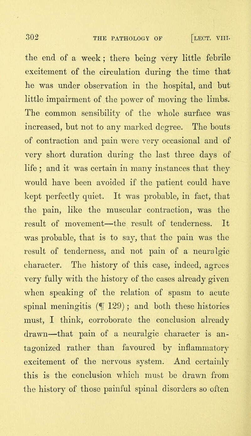 the end of a week; there being very little febrile excitement of the circulation during the time that he was under observation in the hospital, and but little impairment of the power of moving the limbs. The common sensibility of the whole surface was increased, but not to any marked degree. The bouts of contraction and pain were very occasional and of very short duration during the last three days of life ; and it was certain in many instances that they would have been avoided if the patient could have kept perfectly quiet. It was probable, in fact, that the pain, like the muscular contraction, was the result of movement—the result of tenderness. It was probable, that is to say, that the pain was the result of tenderness, and not pain of a neuralgic character. The history of this case, indeed, agrees very fully with the history of the cases already given when speaking of the relation of spasm to acute spinal meningitis 129); and both these hi&tories must, I think, corroborate the conclusion already drawn—that pain of a neuralgic character is an- tagonized rather than favoured by inflammatory excitement of the nervous system. And certainly this is the conclusion which must be drawn from the history of those painful spinal disorders so often