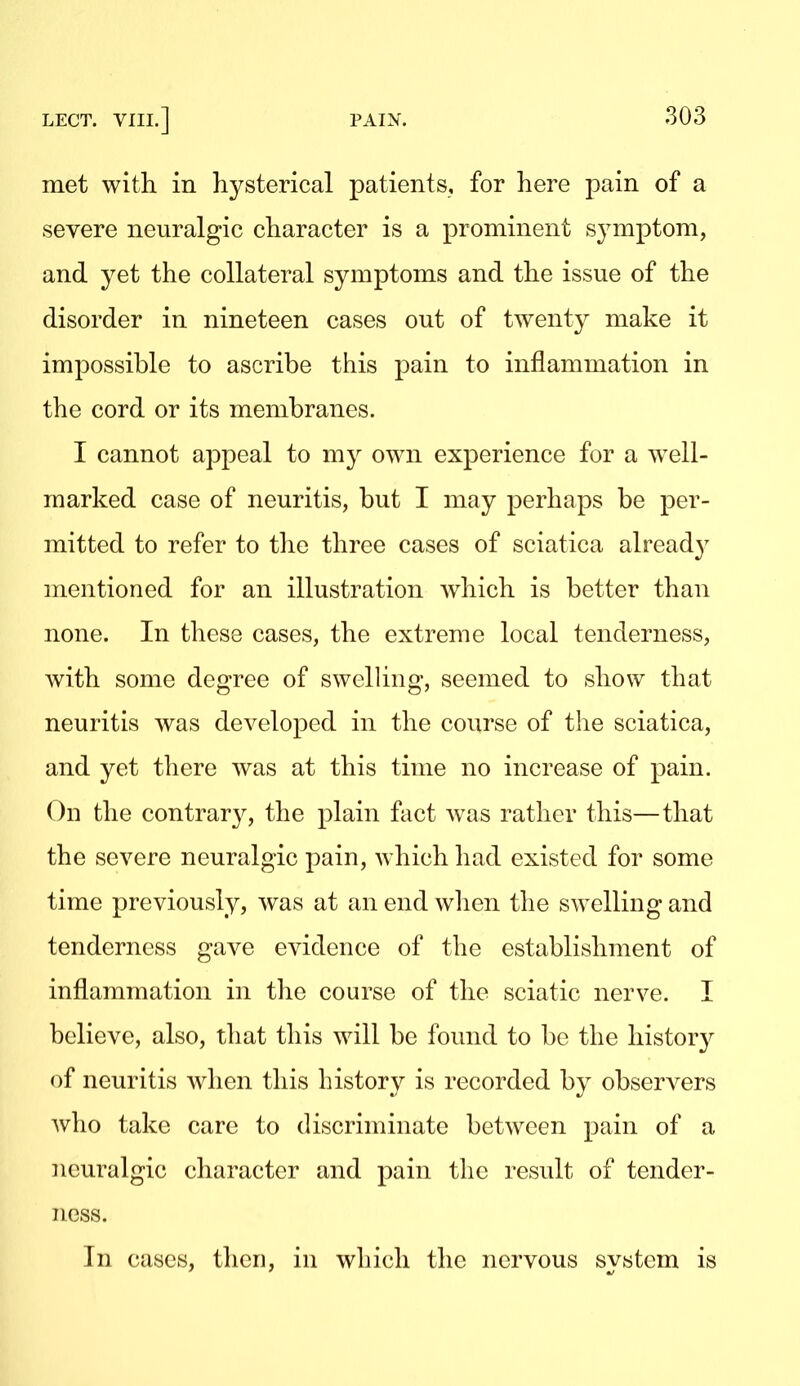 met with in hysterical patients, for here pain of a severe neuralgic character is a prominent symptom, and yet the collateral symptoms and the issue of the disorder in nineteen cases out of twenty make it impossible to ascribe this pain to inflammation in the cord or its membranes, I cannot appeal to my own experience for a well- marked case of neuritis, but I may perhaps be per- mitted to refer to tlie three cases of sciatica alread}' mentioned for an illustration which is better than none. In these cases, the extreme local tenderness, with some degree of swelling, seemed to show that neuritis was developed in the course of the sciatica, and yet there was at this time no increase of pain. On the contrary, the plain fact Avas rather this—that the severe neuralgic pain, which had existed for some time previously, was at an end wlien the swelling and tenderness gave evidence of the establishment of inflammation in the course of the sciatic nerve. I believe, also, that this will be found to be the history of neuritis when this history is recorded by observers who take care to discriminate between pain of a neuralgic character and pain the result of tender- ness. In cases, then, in which the nervous system is