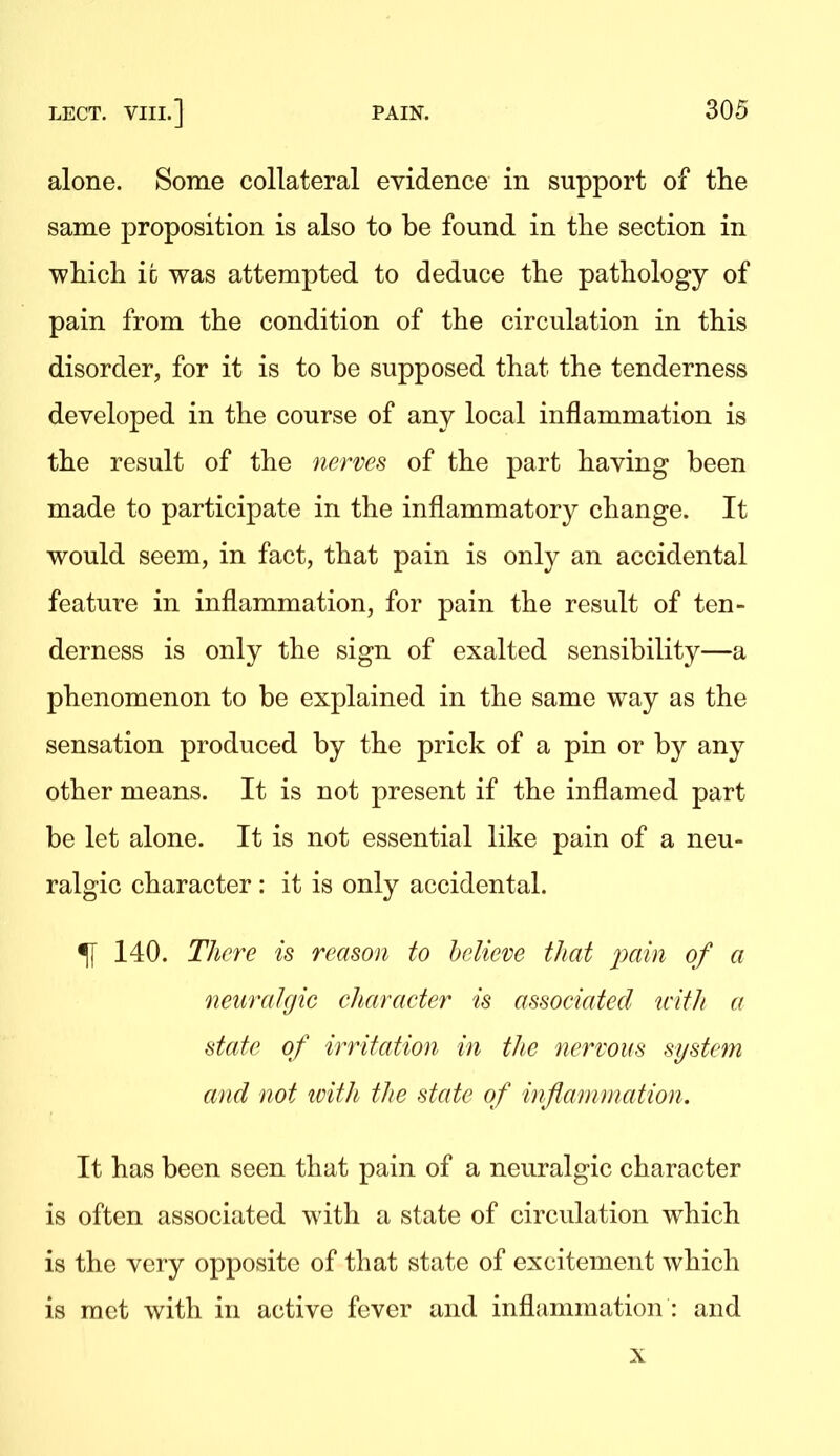 alone. Some collateral evidence in support of tlie same proposition is also to be found in tlie section in -which ic was attempted to deduce the pathology of pain from the condition of the circulation in this disorder, for it is to be supposed that the tenderness developed in the course of any local inflammation is the result of the nerves of the part having been made to participate in the inflammatory change. It would seem, in fact, that pain is only an accidental feature in inflammation, for pain the result of ten- derness is only the sign of exalted sensibility—a phenomenon to be explained in the same way as the sensation produced by the prick of a pin or by any other means. It is not present if the inflamed part be let alone. It is not essential like pain of a neu- ralgic character : it is only accidental. % 140. There is reason to believe that j^ttin of a netmihjic eharacter is associated with a state of irritation in the nervous system and not loith the state of infiammcition. It has been seen that pain of a neuralgic character is often associated with a state of circulation which is the very opposite of that state of excitement which is met with in active fever and inflammation : and X