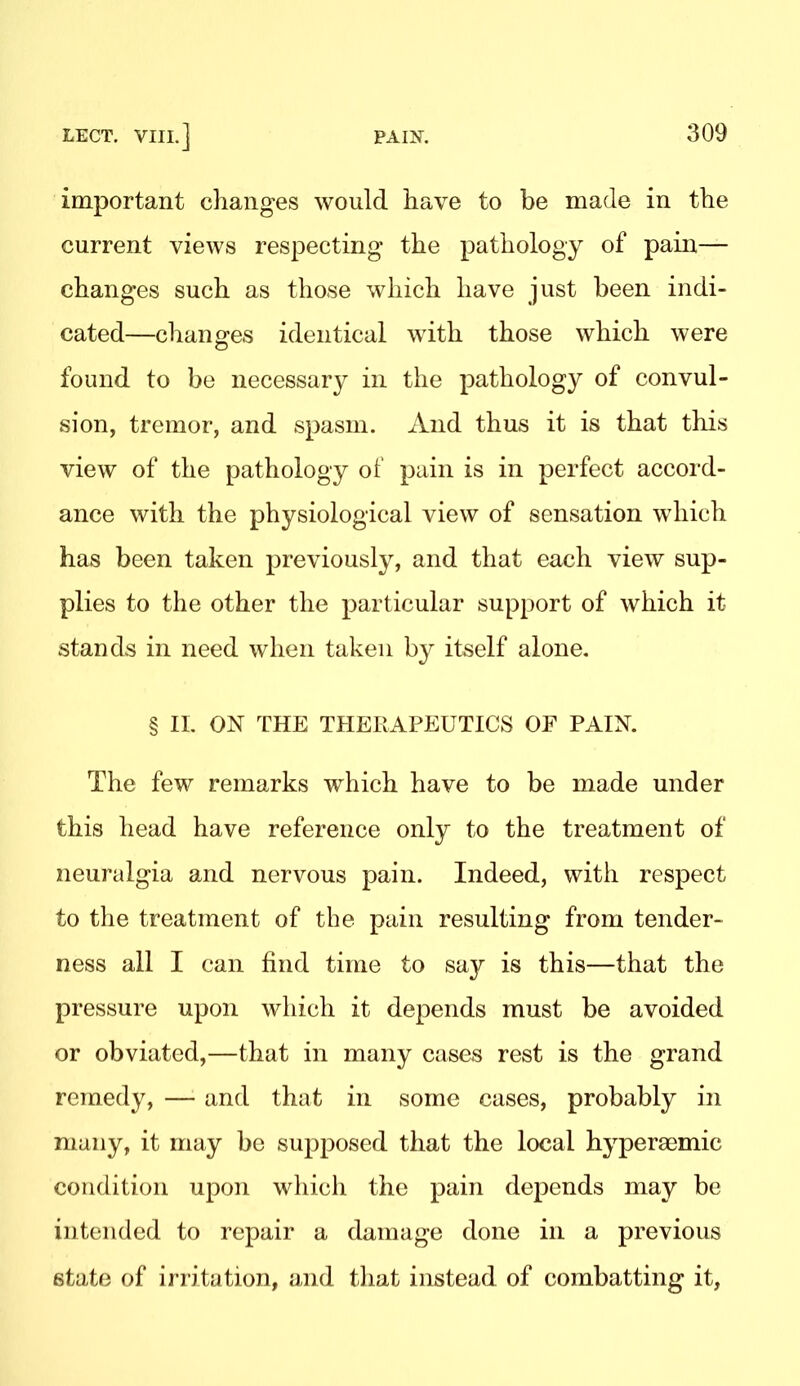 important changes would have to be made in the current views respecting the pathology of pain— changes such as those which have just been indi- cated—changes identical with those which were found to be necessary in the pathology of convul- sion, tremor, and spasm. And thus it is that this view of the pathology of pain is in perfect accord- ance with the physiological view of sensation which has been taken previously, and that each view sup- plies to the other the particular support of which it stands in need when taken by itself alone. § 11. ON THE THERAPEUTICS OF PAIN. The few remarks which have to be made under this head have reference only to the treatment of neuralgia and nervous pain. Indeed, with respect to the treatment of the pain resulting from tender- ness all I can find time to say is this—that the pressure upon which it depends must be avoided or obviated,—that in many cases rest is the grand remedy, — and that in some cases, probably in many, it may be supposed that the local hypersemic condition upon which the pain depends may be intended to repair a damage done in a previous state of irritation, and that instead of combatting it,