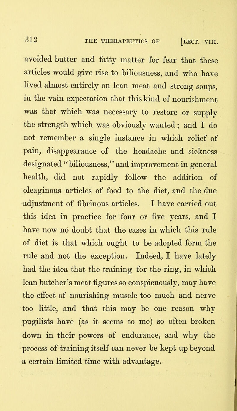 avoided butter and fatty matter for fear that these articles would give rise to biliousness, and who have lived almost entirely on lean meat and strong soups, in the vain expectation that this kind of nourishment was that which was necessary to restore or supply the strength which was obviously wanted; and I do not remember a single instance in which relief of pain, disappearance of the headache and sickness designated biliousness, and improvement in general health, did not rapidly follow the addition of oleaginous articles of food to the diet, and the due adjustment of fibrinous articles. I have carried out this idea in practice for four or five years, and I have now no doubt that the cases in which this rule of diet is that which ought to be adopted form the rule and not the exception. Indeed, I have lately had the idea that the training for the ring, in which lean butcher's meat figures so conspicuously, may have the efiect of nourishing muscle too much and nerve too little, and that this may be one reason why pugilists have (as it seems to me) so often broken down in their powers of endurance, and why the process of training itself can never be kept up beyond a certain limited time with advantage.