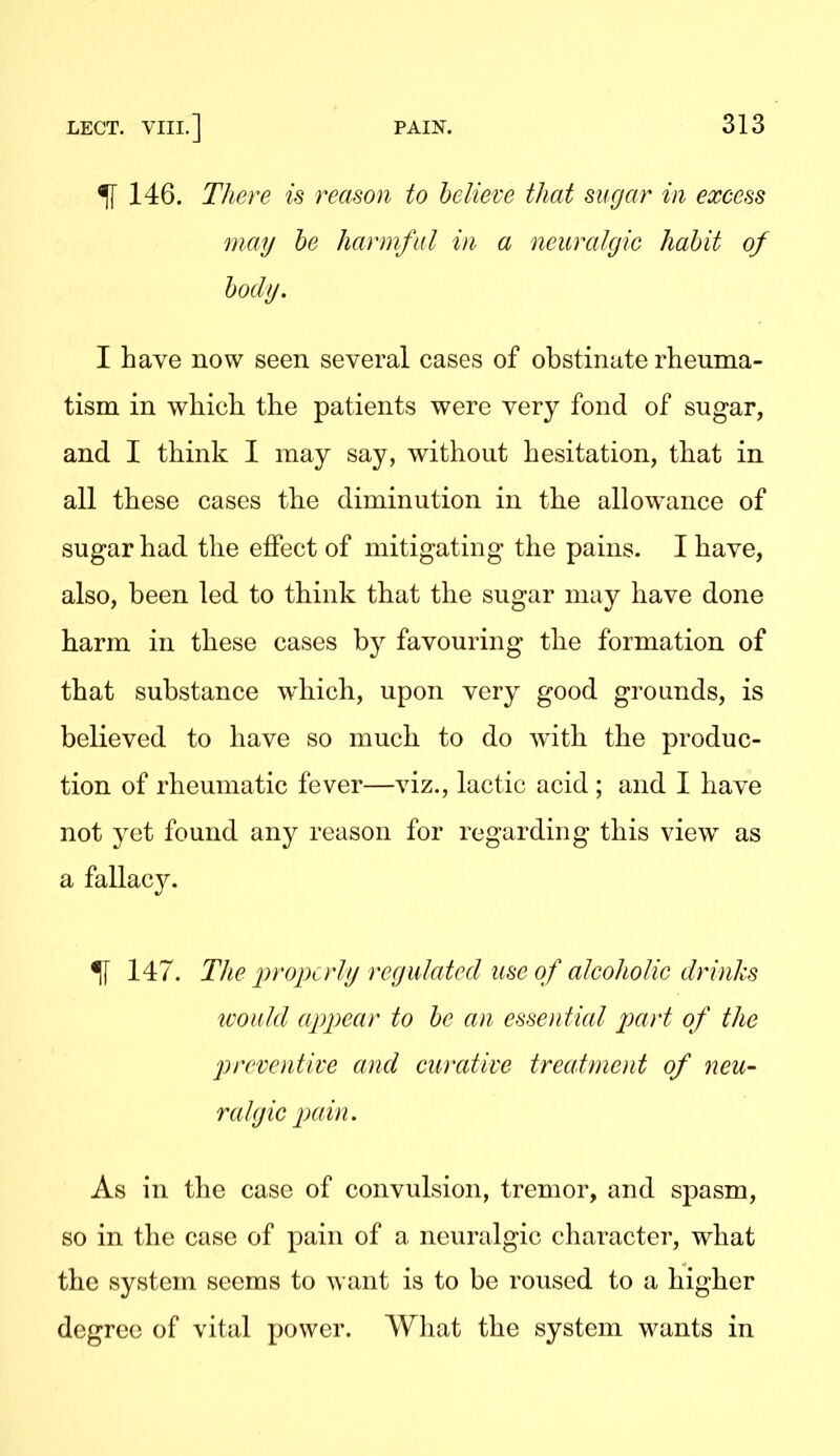 ^ 146. There is reason to believe that sugar in excess may he harmful in a neuralgic habit of body, I have now seen several cases of obstinate rheuma- tism in which the patients were very fond of sugar, and I think I may say, without hesitation, that in all these cases the diminution in the allowance of sugar had the eflPect of mitigating the pains. I have, also, been led to think that the sugar may have done harm in these cases by favouring the formation of that substance which, upon very good grounds, is believed to have so much to do with the produc- tion of rheumatic fever—viz., lactic acid ; and I have not yet found any reason for regarding this view^ as a fallac}^ ^ 147. The properly regulated use of alcoholic drinks would ap2)ear to be an essential part of the preventive and curative treatment of neu- ralgic 2^((in. As in the case of convulsion, tremor, and spasm, so in the case of pain of a neuralgic character, what the system seems to want is to be roused to a higher degree of vital power. What the system wants in