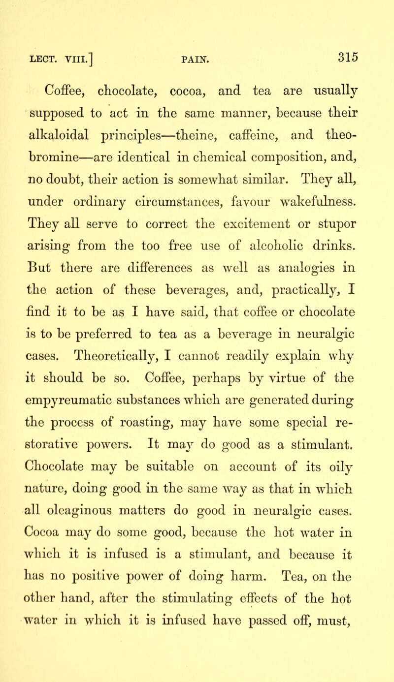 Coffee, cliocolate, cocoa, and tea are usually supposed to act in the same manner, because their alkaloidal principles—theine, caffeine, and theo- bromine—are identical in chemical composition, and, no doubt, their action is somewhat similar. They all, under ordinary circumstances, favour wakefulness. They all serve to correct the excitement or stupor arising from the too free use of alcoholic drinks. But there are differences as well as analogies in the action of these beverages, and, practically, I find it to be as I have said, that coffee or chocolate is to be preferred to tea as a beverage in neuralgic cases. Theoretically, I cannot readily explain why it should be so. Coffee, perhaps by virtue of the empyreumatic substances which are generated during the process of roasting, may have some special re- storative powers. It ma}^ do good as a stimulant. Chocolate may be suitable on account of its oily nature, doing good in the same way as that in which all oleaginous matters do good in neuralgic cases. Cocoa may do some good, because the hot water in which it is infused is a stimulant, and because it has no positive power of doing harm. Tea, on the other hand, after the stimulating effects of the hot water in which it is infused have passed off, must.