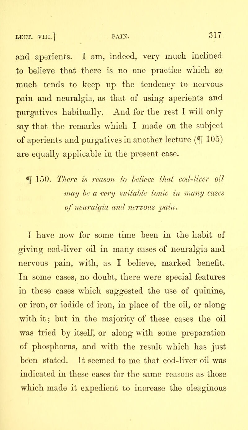 and aperients. I am, indeed, very mucli inclined to believe that there is no one practice which so much tends to keep np the tendency to nervous pain and neuralgia, as that of using aperients and purgatives habitually. And for the rest 1 will only say that the remarks which I made on the subject of aperients and purgatives in another lecture 105) are equally applicable in the present case. ^ 150. T/icre is reason to believe that cocl-Jlver oil may he a very suitable tonic in many cases of nearahjia and nervous pcdn. I have now for some time been in the habit of giving cod-liver oil in many cases of neuralgia and nervous pain, with, as I believe, marked benefit. In some cases, no doubt, there were special features in these cases which suggested the use of quinine, or iron, or iodide of iron, in place of the oil, or along with it; but in the majority of these cases the oil was tried by itself, or along with some preparation of phosphorus, and with the result which has just beien stated. It seemed to me that cod-liver oil was indicated in these cases for the same reasons as those which made it expedient to increase the oleaginous