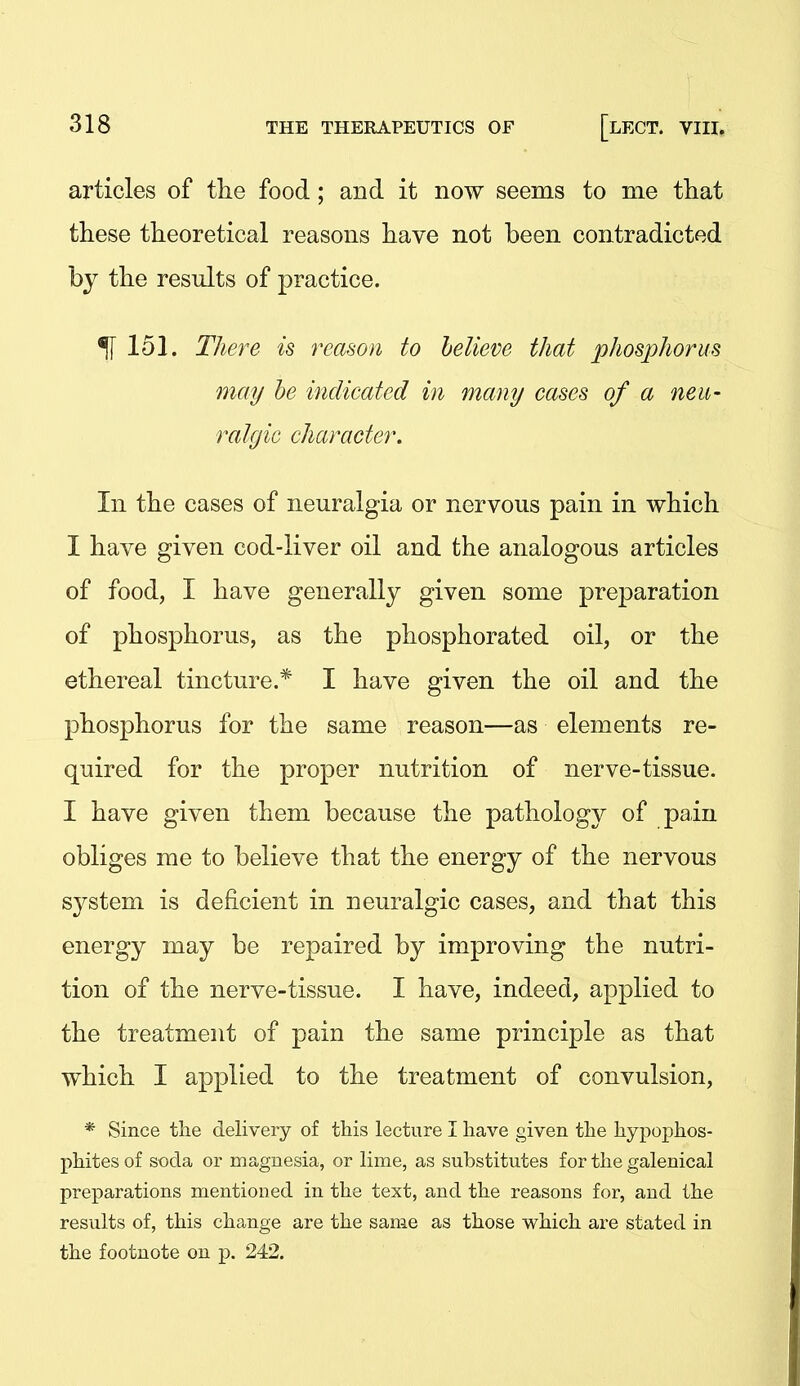 articles of the food; and it now seems to me that these theoretical reasons have not been contradicted by the results of practice. ^151. There is reason to believe that phosjyhorus may he indicated in many cases of a neii- ralgic character. In the cases of neuralgia or nervous pain in which I have given cod-liver oil and the analogous articles of food, I have generally given some preparation of phosphorus, as the phosphorated oil, or the ethereal tincture.* I have given the oil and the phosphorus for the same reason—as elements re- quired for the proper nutrition of nerve-tissue. I have given them because the pathology of pain obliges me to believe that the energy of the nervous system is deficient in neuralgic cases, and that this energy may be repaired by improving the nutri- tion of the nerve-tissue. I have, indeed, applied to the treatment of pain the same principle as that which I applied to the treatment of convulsion, * Since the delivery of this lecture I have given the hypoi^hos- phites of soda or magnesia, or lime, as substitutes for the galenical preparations mentioned in the text, and the reasons for, and the results of, this change are the same as those which are stated in the footnote on p. 242.