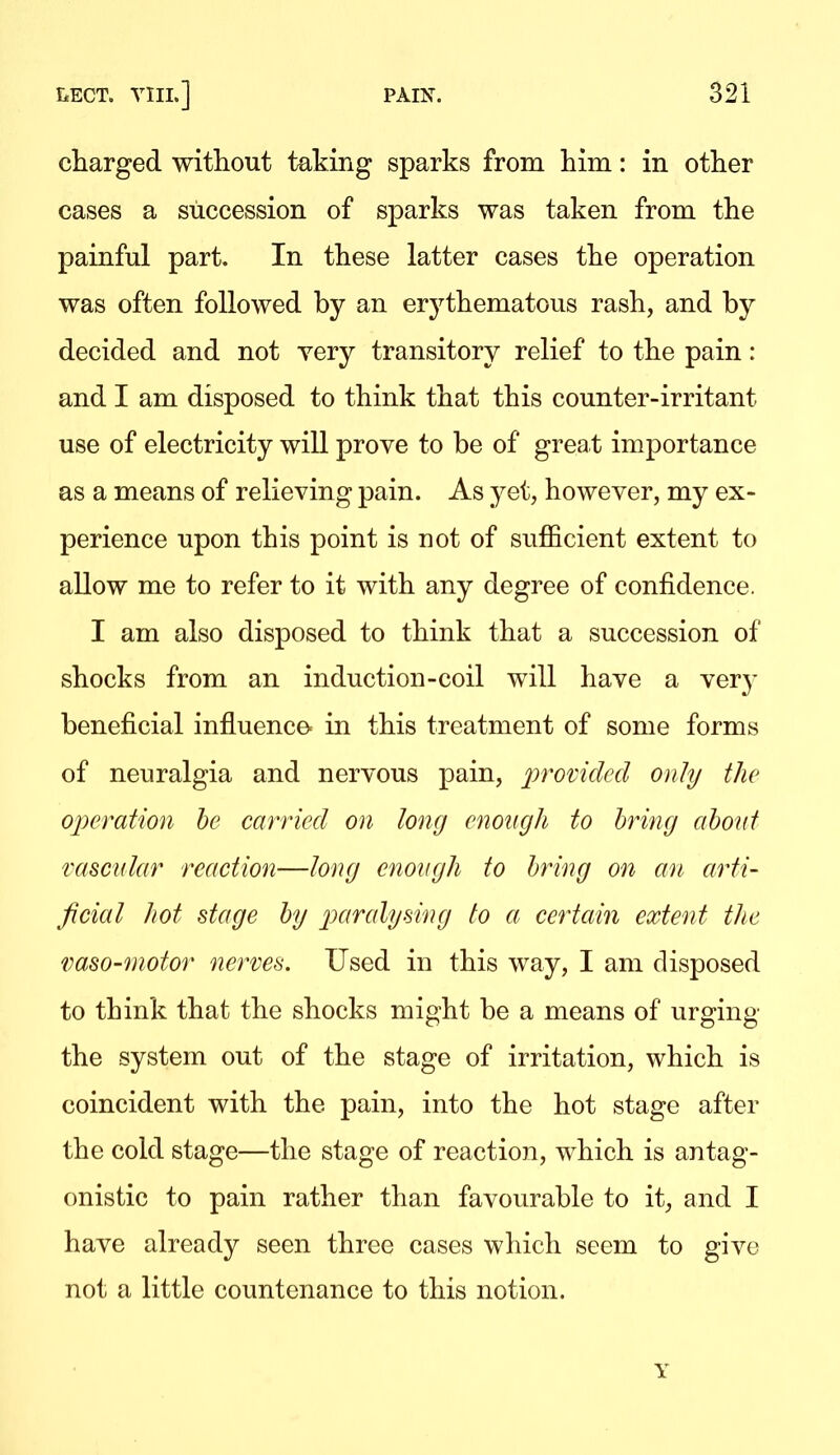 charged without taking sparks from him: in other cases a succession of sparks was taken from the painful part. In these latter cases the operation was often followed by an erythematous rash, and by decided and not yery transitory relief to the pain: and I am disposed to think that this counter-irritant use of electricity will prove to be of grea t importance as a means of relieving pain. As yet, however, my ex- perience upon this point is not of sufficient extent to allow me to refer to it with any degree of confidence. I am also disposed to think that a succession of shocks from an induction-coil will have a ver}- beneficial influence- in this treatment of some forms of neuralgia and nervous pain, provided only the operation he carried on long enough to bring about macular reaction—long enough to bring on an arti- ficial hot stage by jjaralysing to a certain extent the vaso-^notor nerves. Used in this way, I am disposed to think that the shocks might be a means of urging the system out of the stage of irritation, which is coincident with the pain, into the hot stage after the cold stage—the stage of reaction, which is antag- onistic to pain rather than favourable to it, and I have already seen three cases which seem to give not a little countenance to this notion. Y