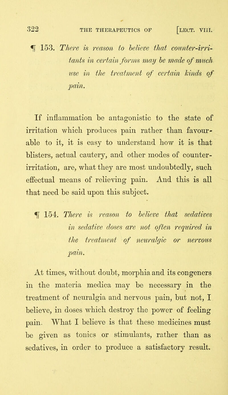 ^ 153. TJm^e is reason to believe that counter-irri- tants in certain forms may he made of much use in the treatment of certain kinds of pain. If inflammation be antagonistic to the state of irritation which produces pain rather than favour- able to it, it is easy to understand how it is that blisters, actual cautery, and other modes of counter- irritation, are, what they are most undoubtedly, such effectual means of relieving pain. And this is all that need be said upon this subject. % 154. There is reason to believe that sedatives in sedative doses are not often required in the treatment of neuralgic or nervous pain. At times, without doubt, morphia and its congeners in the materia medica may be necessary in the treatment of neuralgia and nervous pain, but not, I believe, in doses which destroy the power of feeling pain- What I believe is that these medicines must be given as tonics or stimulants, rather than as sedatives, in order to produce a satisfactory result.