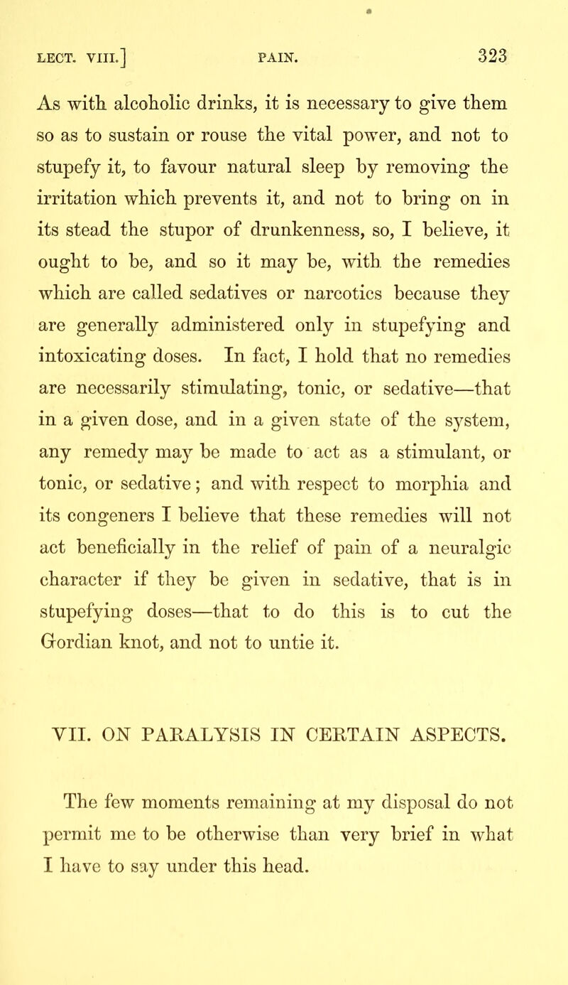 As witli alcoliolic drinks, it is necessary to give them so as to sustain or rouse the vital power, and not to stupefy it, to favour natural sleep by removing the irritation which prevents it, and not to bring on in its stead the stupor of drunkenness, so, I believe, it ought to be, and so it may be, with, the remedies which are called sedatives or narcotics because they are generally administered only in stupefying and intoxicating doses. In fact, I hold that no remedies are necessarily stimulating, tonic, or sedative—that in a given dose, and in a given state of the sj^stem, any remedy may be made to act as a stimulant, or tonic, or sedative; and with respect to morphia and its congeners I believe that these remedies will not act beneficially in the relief of pain of a neuralgic character if they be given in sedative, that is in stupefying doses—that to do this is to cut the Gordian knot, and not to untie it. YII. ON PAEALYSIS IN CERTAIN ASPECTS. The few moments remaining at my disposal do not permit me to be otherwise than very brief in what I have to say under this head.