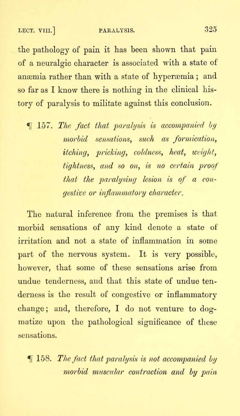 the pathology of pain it has been shown that pain of a neuralgic character is associated with a state of anaemia rather than with a state of hypereemia ; and so far as I know there is nothing in the clinical his- tory of paralysis to militate against this conclusion. ^ 157. The fact that paralysis is accompanied bfj morbid sensations^ such as formicatiouy itchin(jy pncldngy coldness^ heat^ weight, tightness, and so on, is no certain proof that the paralysing lesion is of a con- gestive or inflammatory character. The natural inference from the premises is that morbid sensations of any kind denote a state of irritation and not a state of inflammation in some part of the nervous system. It is very possible, however, that some of these sensations arise from undue tenderness, and that this state of undue ten- derness is the result of congestive or inflammatory change; and, therefore, I do not venture to dog- matize upon the pathological significance of these sensations. ^ 158. The fact that paralysis is not accompanied by morbid muscular contraction and by pain