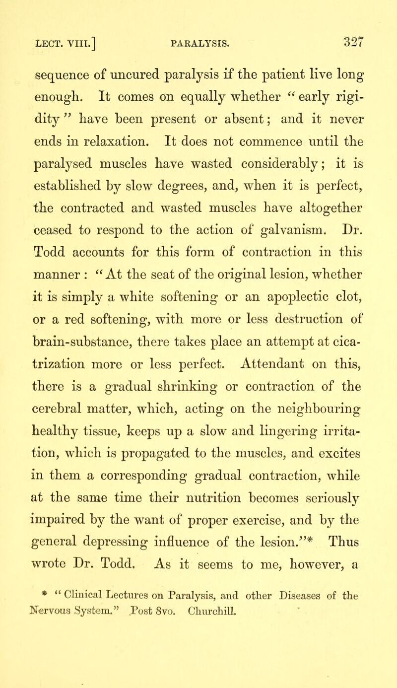 sequence of uncured paralysis if the patient live long enough. It comes on equally whether  early rigi- dity have been present or absent; and it never ends in relaxation. It does not commence until the paralysed muscles have wasted considerably; it is established by slow degrees, and, when it is perfect, the contracted and wasted muscles have altogether ceased to respond to the action of galvanism. Dr. Todd accounts for this form of contraction in this manner : At the seat of the original lesion, whether it is simply a white softening or an apoplectic clot, or a red softening, with more or less destruction of brain-substance, there takes place an attempt at cica- trization more or less perfect. Attendant on this, there is a gradual shrinking or contraction of the cerebral matter, which, acting on the neighbouring healthy tissue, keeps up a slow and lingering irrita- tion, which is propagated to the muscles, and excites in them a corresponding gradual contraction, while at the same time their nutrition becomes seriously impaired by the want of proper exercise, and by the general depressing influence of the lesion.''* Thus wrote Dr. Todd. As it seems to me, however, a *  Clinical Lectures on Paralysis, and other Diseases of the Nervous System. Post 8vo. ChurchilL