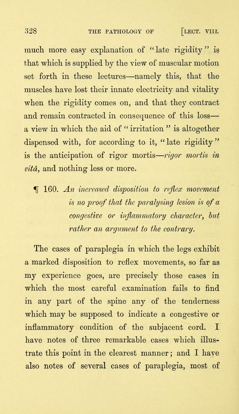 much more easy explanation of *'late rigidity is that which is supplied by the view of muscular motion set forth in these lectures—namely this, that the muscles have lost their innate electricity and vitality when the rigidity comes on, and that they contract and remain contracted in consequence of this loss— a view in which the aid of  irritation  is altogether dispensed with, for according to it, late rigidity is the anticipation of rigor mortis—rigor mortis in vita, and nothing less or more. ^ 160. An increased disposition to reflex movement is no proof that the paralysing lesion is of a congestive or inflammatory character, hut rather an argument to the contrary. The cases of paraplegia in which the legs exhibit a marked disposition to reflex movements, so far as my experience goes, are precisely those cases in which the most careful examination fails to find in any part of the spine any of the tenderness which may be supposed to indicate a congestive or inflammatory condition of the subjacent cord. I have notes of three remarkable cases which illus- trate this point in the clearest manner; and I have also notes of several cases of paraplegia, most of