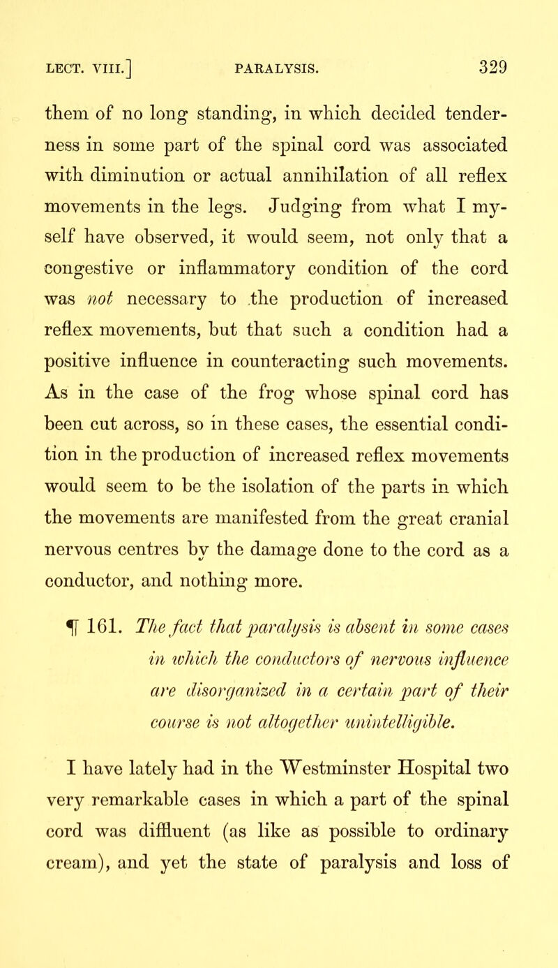 them of no long standing, in which decided tender- ness in some part of the spinal cord was associated with diminution or actual annihilation of all reflex movements in the legs. Judging from what I my- self have observed, it would seem, not only that a congestive or inflammatory condition of the cord was not necessary to the production of increased reflex movements, but that such a condition had a positive influence in counteracting such movements. As in the case of the frog whose spinal cord has been cut across, so in these cases, the essential condi- tion in the production of increased reflex movements would seem to be the isolation of the parts in which the movements are manifested from the great cranial nervous centres by the damage done to the cord as a conductor, and nothing more. ^161. The fact that paralym is absent in some cases in ivhich the conductors of nervous influence are disorganized in a certain part of their course is not altogether unintelligihle. I have lately had in the Westminster Hospital two very remarkable cases in which a part of the spinal cord was diffluent (as like as possible to ordinary cream), and yet the state of paralysis and loss of