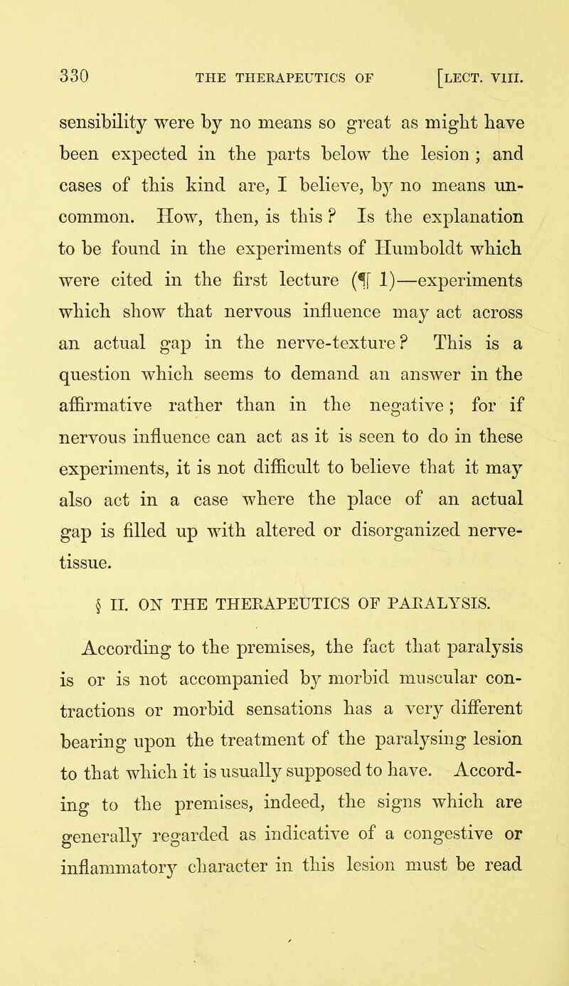 sensibility were by no means so great as migbt have been expected in the parts below the lesion ; and cases of this kind are, I believe, hj no means un- common. How, then, is this ? Is the explanation to be found in the experiments of Humboldt which were cited in the first lecture (^[ 1)—experiments which show that nervous influence may act across an actual gap in the nerve-texture ? This is a question which seems to demand an answer in the affirmative rather than in the negative; for if nervous influence can act as it is seen to do in these experiments, it is not difficult to believe that it may also act in a case where the place of an actual gap is filled up with altered or disorganized nerve- tissue. § II. ON THE THERAPEUTICS OF PARALYSIS. According to the premises, the fact that paralysis is or is not accompanied by morbid muscular con- tractions or morbid sensations has a very diflerent bearing upon the treatment of the paralysing lesion to that which it is usually supposed to have. Accord- ing to the premises, indeed, the signs which are generally regarded as indicative of a congestive or inflammatory character in this lesion must be read