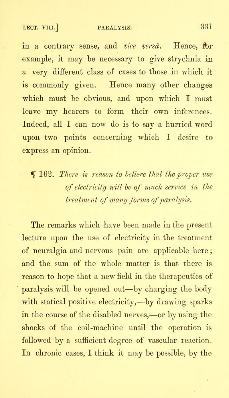 in a contrary sense, and uce versa. Hence, fbr example, it may be necessary to give stryclinia in a very different class of cases to those in which it is commonly given. Hence many other changes which must be obvious, and upon which I must leave my hearers to form their own inferences. Indeed, all I can now do is to say a hurried word upon two points concerning which I desire to express an opinion. ^162. There is reason to helie're that the proper use of electricity will be of m uch service in the treatnunt of many forms of paralysis. The remarks which have been made in the present lecture upon the use of electricity in the treatment of neuralgia and nervous pain are applicable here; and the sum of the whole matter is that there is reason to hope that a new field in the therapeutics of paralysis will be opened out—by charging the body with statical positive electricity,—by drawing sparks in the course of the disabled nerves,—or by using the shocks of the coil-machine until the operation is followed by a sufficient degree of vascular reaction. In chronic cases, I think it may be possible, by the