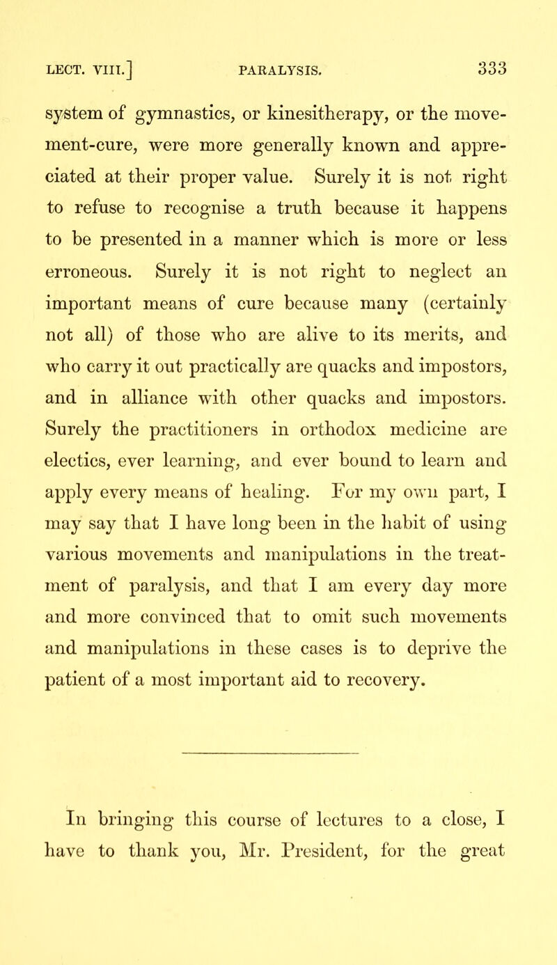 system of gymnastics, or kinesitherapy, or tlie move- ment-cure, were more generally known and appre- ciated at their proper value. Surely it is not right to refuse to recognise a truth because it happens to be presented in a manner which is more or less erroneous. Surely it is not right to neglect an important means of cure because many (certainly not all) of those who are alive to its merits, and who carry it out practically are quacks and impostors, and in alliance with other quacks and impostors. Surely the practitioners in orthodox medicine are electics, ever learning, and ever bound to learn and apply every means of healing. For my own part, I may say that I have long been in the habit of using various movements and manipulations in the treat- ment of paralysis, and that I am every day more and more convinced that to omit such movements and manipulations in these cases is to deprive the patient of a most important aid to recovery. In bringing this course of lectures to a close, I have to thank you, Mr. President, for the great